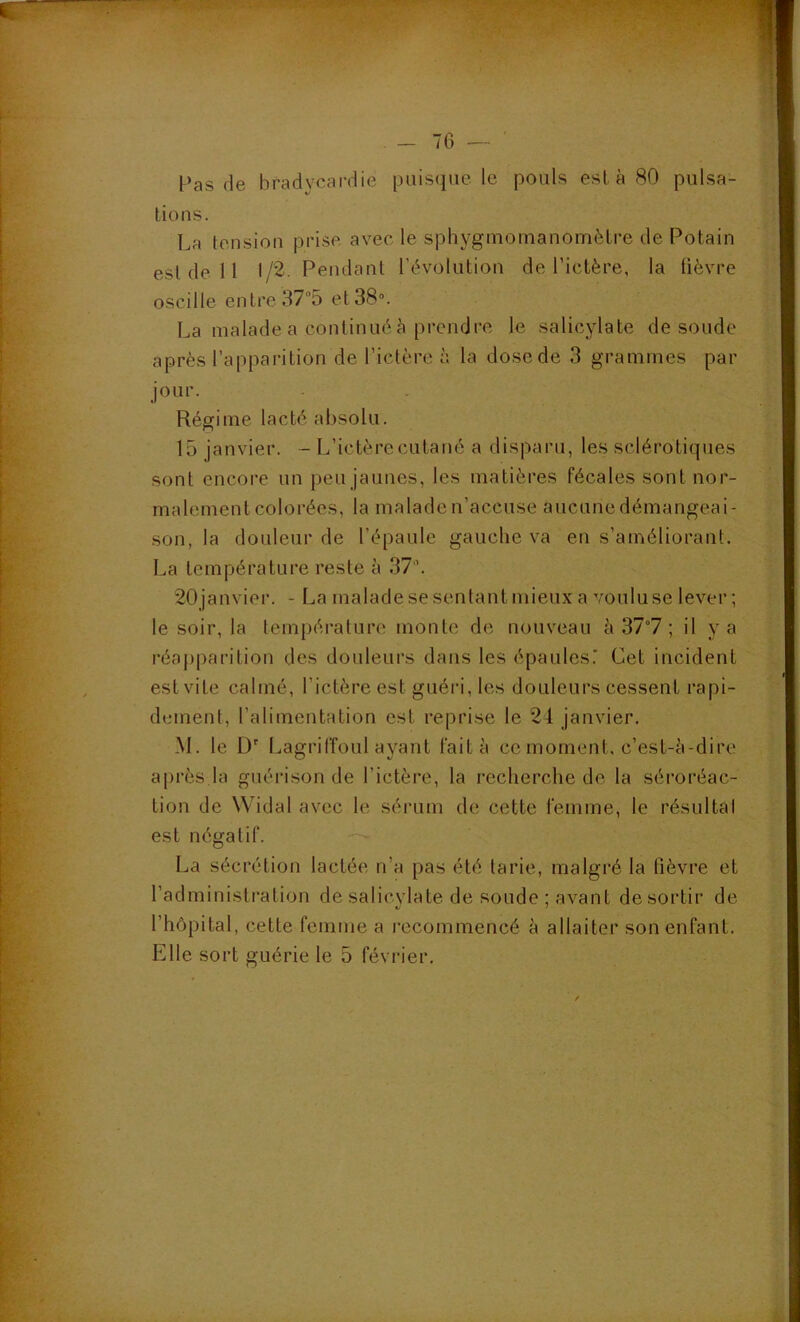 Pas de bradycardie puisque le pouls esta 80 pulsa- tions. La tension prise avec le sphygnioinanomètre de Potain est de 11 1/2. Pendant l’évolution de l’ictère, la fièvre oscille entre 37“5 et 38“. La malade a continué à prendre le salicylate de soude après l’apparition de l’ictère à la dosede 3 grammes par jour. Régime lacté absolu. 15 janvier. - L’ictère cutané a disparu, les sclérotiques sont encore un peu jaunes, les matières fécales sont nor- malement colorées, la malade n’accuse aucunedémangeai- son, la douleur de l’épaule gauche va en s’améliorant. La température reste à 37’. 20 janvier. - La malade se sentant mieux a voulu se lever ; le soir, la température [iionte de nouveau à 37°7 ; il y a réapparition des douleurs dans les épaulesT Cet incident est vite calmé, l’ictère est guéid, les douleurs cessent rapi- dement, l’alimentation est reprise le 24 janvier. M. le [)'■ Lagriffoul ayant fait à ce moment, c’est-è-dire après la guérison de l’ictère, la recherche de la séroréac- tion de Widal avec le sérum de cette femme, le résultal est négatif. La sécrétion lactée n’a pas été tarie, malgré la lièvre et l’administi’ation de salicvlate de soude ; avant de sortir de l’hôpital, cette femme a l'ecommencé à allaiter son enfant. Elle sort guérie le 5 février.