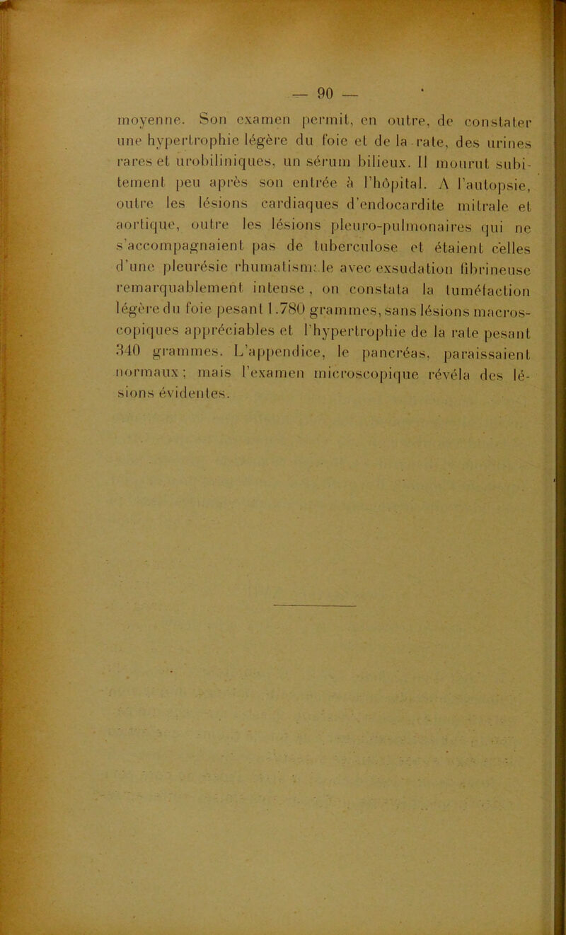 moyenne. Son examen permit, en outre, de constater une hypertrophie légère du foie et de la rate, des urines rares et urohiliniques, un sérum bilieux. 11 mourut subi- tement peu après son entrée à riiôpital. v\ l’autopsie, outre les lésions cardiaques d’endocardite mitrale et aortique, outre les lésions pleuro-pulmonaires qui ne s’accompagnaient pas de luberculose et étaient celles d’une i)leurésie rhumalism;,le avec exsudation librineuse remarquablement intense , on constata la lumélaction légère du foie pesant 1.780 grammes, sans lésions macros- copiques appréciables et l’hypertrophie de la rate pesant 340 gi-ammes. L’appendice, le pancréas, paraissaient normaux; mais l’examen microscopi(]ue révéla des lé- sions évidentes.