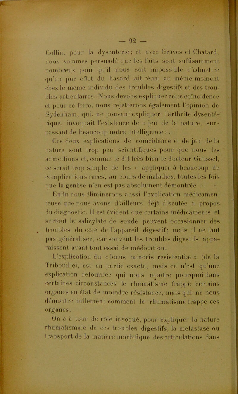 Collin, pour la dysenterie ; el avec Graves et Clialard, nous sommes persuadé que les faits sont suffisamment nombi'enx pour qu’il nous soit impossible d’admetti-e «ju’un pur effet du hasard ait réuni au même moment chez le même individu des troubles digestifs et des trou- bles articulaires. Nous devons e.xpliquer cette coïncidence et pour ce faire, nous rejettei'ons également l’opinion de Sydenham, qui. ne [louvant e.xpliquer l’arthrite dysenté- rique, invoquait l’existence de « jeu de la nature, sur- passant de beaucoup notre intelligence ». (k*s deux explications de coïncidence et de jeu de la nature sont trop peu scientifiques pour que nous les admettions el, comme le dit très bien le docteur Gaussel, ce serait trop simple de les « appliquer à beaucoup de complications rares, au cours de maladies, toutes les fois que la genèse n’en est pas absolument démontrée ». Knfin nous élimiriei’ons aussi rexplication médicamen- teuse (|ue nous avons d’ailleurs déjà discutée à propos du diagnostic. 11 est évident (|ue certains médicaments et surtout le salicylate de soude peuvent occasionner des . troubles du côté de l’a|)pareil digestif; mais il ne faut pas généraliser, car souvent les troubles digestifs appa- raissent avant tout es.sai de médication. explication du « locus minoris resistentiæ » (de la Tribouille'i, est en partie exacte, mais ce n’est qu’une explication détournée qui nous montre pourquoi dans certaines circonstances le rhumatisme frapjie certains organes en état de moindre résistance, mais qui ne nous démontre nullement comment le rhumatisme frappe ces organes. On a à tour de rôle invoqué, pour expliquer la nature rhumatismale de ces troubles digestifs, la métastase ou transport de la matière morbifique désarticulations dans
