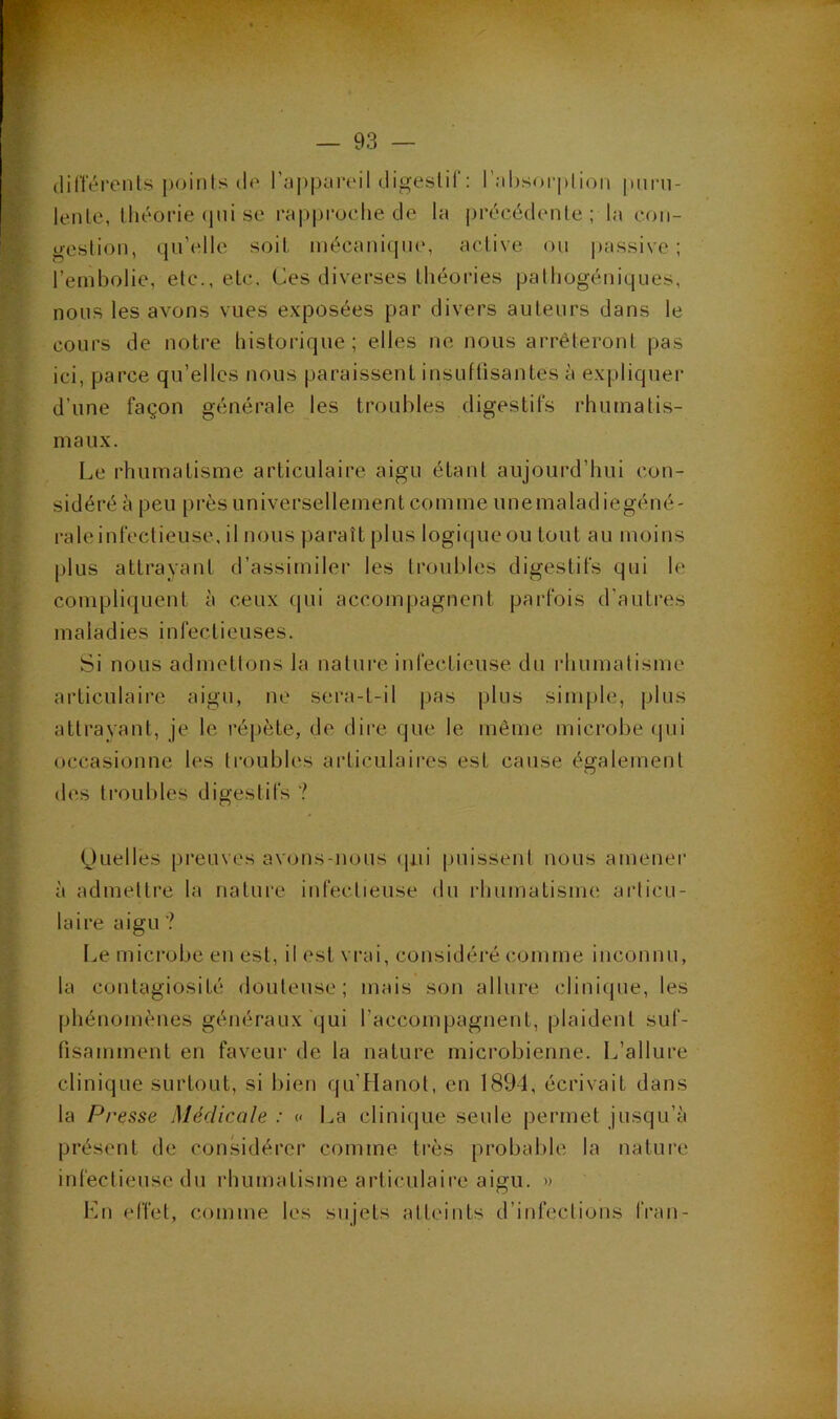 (lifterents poinls (!(' r;jppi.ireil digeslir: l’îibsorplion piini- lenle, lliéorie (pii se rapproche de la précédente; la coii- uestioii, (pi’elle s(3it inécanique, active ou |)assive ; l’embolie, etc., etc. Ces diverses théories pathogéniques, nous les avons vues exposées par divers auteurs dans le cours de notre historique; elles ne nous arrêteront pas ici, parce qu’elles nous paraissent insuftisantes à expliquer d’une façon générale les troubles digestifs rhumatis- maux. Le rhumatisme articulaire aigu étant aujourd’hui con- sidéré à peu près universellement comme unemaladiegéné- i-aleinfectieuse, il nous paraît plus logiipieou tout au moins plus attrayant d’assimiler les troubles digestifs qui le compliquent à ceux (pii accompagnent parfois d’autres maladies infectieuses. Si nous admettons la nature infectieuse du idiumatisme articulaire aigu, ne sera-t-il pas plus simple, plus attrayant, je le répète, de dire que le même microbe (pii occasionne les troubh's aidiculaires est cause également des ti’oubles digestifs ? Ctuelles preuves av(jiis-nous (pii puissent nous amener à admettre la nature infectieuse du iduimatisme aidicu- laire aigu ? Le microbe en est, il est vrai, considéi'é comme inconnu, la contagiosité douteuse; mais son allure clinique, les phénomènes généraux qui l’accompagnent, plaident suf- fisamment en faveur de la nature microbienne. L’allure clinique surtout, si bien qu’Hanot, en 1891, écrivait dans la Presse Médicale : « La cliniipie seule permet jusqu’à présent de considérer comme très probable la nature infectieuse du rhumatisme articulaire aigu. » l'oi effet, comme les sujets atteints d’infections Iran-