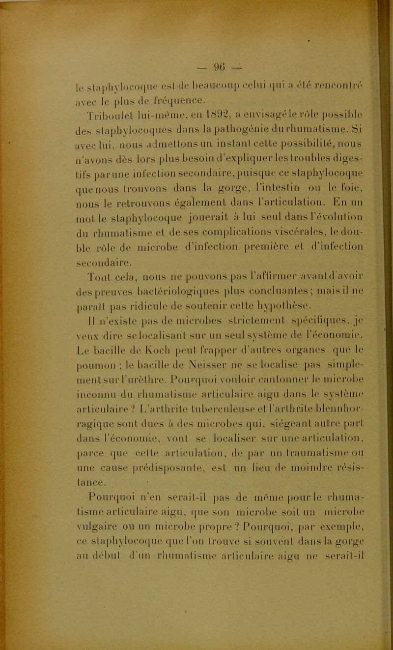 — 90 le staphylocoque est de heaucoiq) celui (|ui a clé rencouiré avec le plus de fréquence. 'rriboLilel lui-inéme, eu 1(S92, a envisagé le rôle possible des staphylocü(pies dans la palhogéuie du rliuinalisine. Si avec lui, nous admeltonsun instant cette possibilité, nous n’avons dès lors plus besoin d’expliquer les troubles diges- tifs parune infection secondaire, puisque ce staphylocoque que nous trouvons dans la gorge, l’intestin ou le foie, nous le retrouvons également dans l’articulation. En un molle staphylocoque jouerait à lui seul dans l’évolution du rhumatisme et de ses complications viscéi-ales, le dou- ble l'ôle de microbe d’infection |)remière et d’infection secondaire. Tout cela, nous ue pouvons pas l’aflirmer avantd avoir des preuves bactériologiipies |)lus concluantes; mais il ne pai-aît pas ridicule de; soutenir celte hypothèse. Il n’existe ])as de microbes striclenn'nt sjjécitiques. je veux dire selocalisant sur uu seul système de l’économie. Le bacille d(ï Koch |)eul frapper d’autres organes que le poumon ; le bacille de Xeisser ne se localise pas simph'- nient sur l’urèthre. Lomapioi vouloir cantonner le microbe inconnu du rhumatisme articulaii'c aigu dans le systènu* articulaire ? 1/arlhrite luLxu'culeuse et 1’arlhi‘ite bleunhor- ragiquesont dues à des microbes qui, siégeant autre pai‘l dans l’économie, vont se localiseï’ sur une articulation, parce que celte articulation, de par un traumatisme ou une cause prédisposante, est un lien de moindre résis- tance. Pourquoi n’en serait-il pas de même pour le rhuma- tisme articulaire aigu, que son mici'obe soit un mici’obe vulgaire ou un microbe propre? Pourquoi, |>ar exemple, ce staphyloco(|ue que l’on trouve si souvetit dans la gorge au dél)ut d’un rhumatisme aiiicidaii'e aitiu lu^ serait-il O