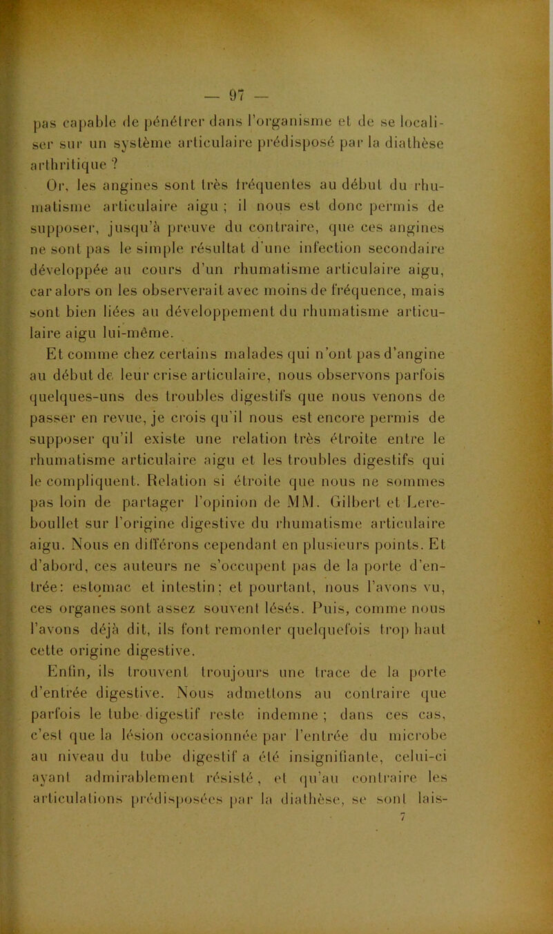pas capable de pénélrer dans l’organisme el de se locali- ser sur un système articulaire pi'édisposé par la diathèse arthritique ? Or. les angines sont très fréquentes au début du rhu- matisme articulaii-e aigu ; il nous est donc permis de supposer, jusqu’à preuve du contraire, que ces angines ne sont pas le simple résultat d’une infection secondaire développée au cours d’un rhumatisme articulaire aigu, car alors on les observerait avec moins de fréquence, mais sont bien liées au développement du rhumatisme articu- laire aigu lui-même. Et comme chez certains malades qui n’ont pas d’angine au début de leur crise articulaire, nous observons parfois quelques-uns des troubles digestifs que nous venons de passer en revue, je crois qu’il nous est encore permis de supposer qu’il existe une relation très étroite entre le rhumatisme articulaire aigu et les troubles digestifs qui le compliquent. Relation si étroite que nous ne sommes pas loin de partager l’opinion de xMM. Gilbert et Lere- boullet sur l’origine digestive du rhumatisme articulaire aigu. Nous en différons cependant en plusieurs points. Et d’aboi'd, ces auteurs ne s’occupent pas de la porte d’en- trée: estomac et intestin; et pourtant, nous l’avons vu, ces organes sont assez souvent lésés. Puis, comme nous l’avons déjà dit, ils font remonter quelquefois trojj haut cette origine digestive. Enfin, ils trouvent troujoui-s une trace de la porte d’entrée digestive. Nous admettons au contraire que parfois le tube digestif reste indemne; dans ces cas, c’est que la lésion occasionnée par l’entrée du microbe au niveau du tube digestif a été insignifiante, celui-ci ayant admirablement résisté, et qu’au contraire les articulations [jrédisposées par la diathèse, se sont lais-