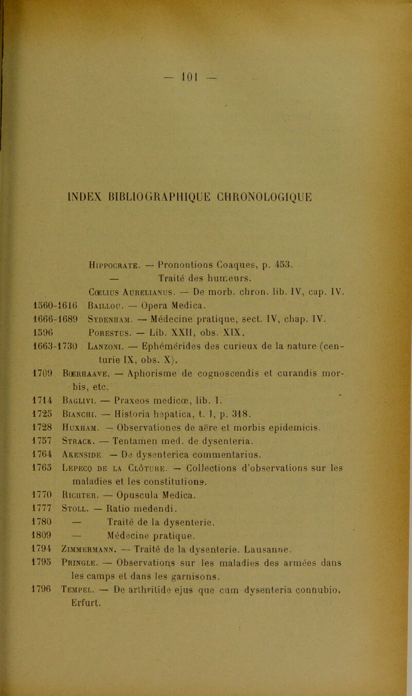INDEX BIBLIOGRAPHIQUE CHRONOLOGIQUE Hippocrate. — Pronontions Coaques, p. 453. — Traité des humeurs. CcELius Aureltamus. — De morb. chron. lib. IV, cap. IV. 1360-1616 Bailloc. — Opéra Medica. 1666-1689 Sydenham. — Médecine pratique, sect. IV, chap. IV. 1396 PoRESTUS. — Lib. XXII, obs. XIX. 1663-1730 Lanzoni. — Ephémérides des curieux de la nature (cen- turie IX, obs. X). 1709 Boerhaave. — Aphorisme de cognoscendis et curandis mor- bis, etc. 1714 Baglivi. — Praxeos medicœ, lib. I. 1723 Bianchi. — Historia hepatica, t. 1, p. 318. 1728 IIuxham. — Observationes de aëre et morbis epidernicis. 1737 Strack. — Tentamen med. de dysenteria. 1764 Arenside. — De dysenterica commentarius. 1763 Lepeco de la Clôture. — Collections d’observations sur les maladies et les constitutions. 1770 Ricuter. — Opuscula Medica. 1777 Stoll. — Ratio rnedendi. 1780 — Traité de la dysenterie. 1809 — Médecine pratique. 1794 Zimmermann. — Traité de la dysenterie. Lausanne. 1793 Pringle. — Observatious sur les maladies des années dans les camps et dans les garnisons. 1796 Tempel. — De arlhritide ejus que cum dysenteria conhubio. Erfurt.