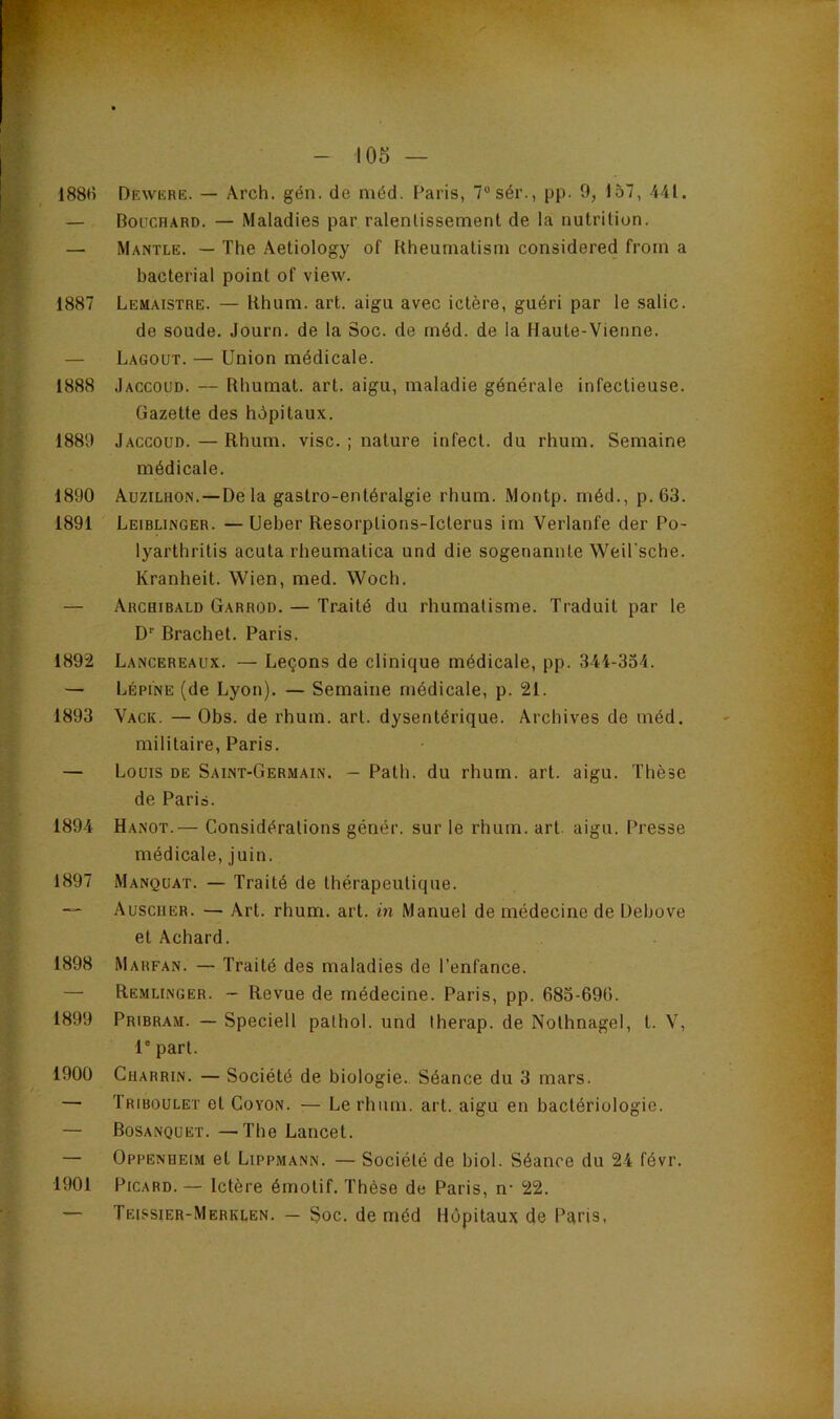 188H Dewüre. — Arch. gén. de méd. Paris, 7“sér., pp. 9, 157, 441. — Bouchard. — Maladies par ralentissement de la nutrition. — Mantle. — The Âetiology of Rheumatism considered froin a bacterial point of view. 1887 Lemaistre. — Rhum. art. aigu avec ictère, guéri par le salie. de soude. Journ. de la Soc. de méd. de la Haute-Vienne. — Lagout. — Union médicale. 1888 Jaccoud. — Rhumat. art. aigu, maladie générale infectieuse. Gazette des hôpitaux. 1889 Jaccoud. — Rhum. vise. ; nature infect, du rhum. Semaine médicale. 1890 Auzilhon.—De la gastro-entéralgie rhum. Montp. méd., p. 63. 1891 Leiblinger. —Ueber Resorptions-lclerus im Verlanfe der Po- lyarthritis acuta rheumatica und die sogenannte Weü'sche. Kranheit. Wien, med. Woch. — Archibald Garrod. — Traité du rhumatisme. Traduit par le D'' Brachet. Paris. 1892 Lancereaux. — Leçons de clinique médicale, pp. 344-334. — Lépine (de Lyon). — Semaine médicale, p. 21. 1893 Vack. —Obs. de rhum. art. dysentérique. Archives de méd. militaire, Paris. — Louis de Saint-Germain. — Path. du rhum. art. aigu. Thèse de Paris. 1894 Hanot.— Considérations génér. sur le rhum, art aigu. Presse médicale, juin. 1897 Manquât. — Traité de thérapeutique. — Auscuer. — Art. rhum. art. in Manuel de médecine de Dehove et Achard. 1898 Marfan. — Traité des maladies de l’enfance. — Remlinger. - Revue de médecine. Paris, pp. 683-696. 1899 Pribram. — Speciell pathol. und lherap. de Nothnagel, t. V, 1' part. 1900 Cuarrin. — Société de biologie.. Séance du 3 mars. — Triboulet et Coyon. -— Le rhum, art. aigu en bactériologie. — Bosanquet. —The Lancet. — Oppenueim et Lippmann. — Société de biol. Séance du 24 févr. Picard.— Ictère émotif. Thèse de Paris, n- 22. Teissier-Merklen. — Soc. de méd Hôpitaux de Paris, 1901