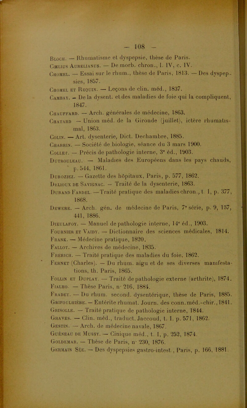 Bloch. — Rhumatisme et dyspepsie, thèse de Paris. CûELius Aurelianüs. — De morb. chron., I. IV, c. IV. Chomel. — Essai sur le rhum., thèse de Paris, 1813. — Des dyspep- sies, 1857. Cdomel et Requin. — Leçons de clin, méd., 1837. Cambay. — De la dysent. et des maladies de foie qui la compliquent, 1847. Chauffard. — Arch. générales de médecine, 1863. Chaïard — Union méd. de la Gironde (juillet), ictère rhumatis- mal, 1863. Colin. — Art. dysenterie, Dict. Dechambre, 1885. Charrin. — Société de biologie, séance du 3 mars 1900. Collet. — Précis de pathologie interne, 3 éd., 1903. Dutrouleau. — Maladies des Européens dans les pays chauds, ' p.544, 1861. Duroziez. — Gazette des hôpitaux, Paris, p. 577, 1862. Delioux de Savignac. — Traité de la dysenterie, 1863. Durand Fardel. —Traité pratique des maladies chron., t I, p. 377, 1868. Dewere. — Arch. gén. de médecine de Paris, 7'série, p. 9, 137, 441, 1886. Dieulafoy. — Manuel de pathologie interne, 14“ éd., 1903. Fournier et Vaidy. — Dictionnaire des sciences médicales, 1814. Frank. — Médecine pratique, 1820. Fallot. — Archives de médecine, 1835. Frerich. — Traité pratique des maladies du foie, 1862. Fernet (Charles). — Du rhum, aigu et de ses diverses manifesta- tions, th. Paris, 1865. Follin et Duplay. — Traité de pathologie externe (arthrite), 1874. Fialho. — Thèse Paris, n- 216, 1884. Fradet. — Du rhum, second, dysentérique, thèse de Paris, 1885. Grifoulhièbe. — Entérite rhumat. Journ. des conn. méd.-chir., 1841. Grisolle. — Traité pratique de pathologie interne, 1844. Graves. — Clin, méd., traduct. Jaccoud, l. I. p. 571, 1862. Gestin. — Arch. de médecine navale, 1867. Guéneaü de Mussy. — Cinique méd., t. I, p. 252, 1874. Goldemar. — Thèse de Paris, n- 230, 1876. Germain Sée, — Des dyspepsies gastro-inlest., Paris, p. 166, 1881.