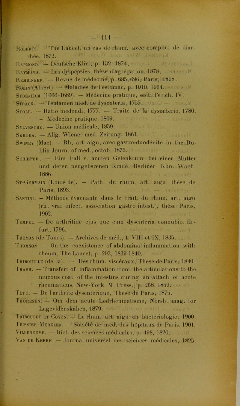 Robkrts. — The Laricet, un cas dé rhum, avec complic: de diar- rhée, 1872. I.J?// j/j Hapmond!’ — Deutsche Klin;, p. 132j 1874. a.i : .ui.'i i Raymond. — Les dyspepsies, thèse d’agrégation, 1878. Rembinger. — Revue de médeciiie-‘,5p. 685, 696,-Paris:, 1898. RoBlr'(Alberl)^'-- Maladies de-restoiriâG, p.'lOlO, 1904.;oî>.. Sydenham (1666-1689). — Médecine pratique, seôLMV,;Æh. IV. 'Sl-RACK'. — Téütamen med. de dysenteria, 1757. /ico J SïOLL. — Ratio medendi, 1777. — Traité de la ’ dysenterie, 1780. - Médecine pratique, 1809. . i.' Sylvestre. — Union médicale, 1859. SiîHODA. — Allg. Wiener med. Zeitung, 186U. . >: SwiNEY (Mac). — Rh. art. aigu, avec gastro-duodénite in the Du- blin Journ. of med., octob. 1875. ■.! ScHCEFER. — Eim Fall v. acuten Gelenkrum bei einer Mutter und deren neugebsrenen Kinde, Berliner Klin. Wocli. 1886. . . . - ■ St-Germain (Louis de). — Path. du rhum. art. aigu, thèse de Paris, 1893. !- • —- . . . h. Santini. — Méthode évacuante dans le trait;'du rhum, art. aigu (rh. vrai infect, association gastro intest.), thèse Paris, 1902. •• . J ; Tempel. — De arthritide ejus que cum dysenleria connubio, Kr- furt, 1796. ? Thomas (de Tours). —Archives de inéd., t. VIII et IX, 1835. : Thomso.n — On the coe.vistence of abdominal intlammalion with rheum, The Lancet, p. 293, 1839-1840. Tribouille (de la). — Des rhum, viscéraux,’Thèse de Paris, 1840. Trash. —Transfert of intlammation from the articulations'to the mucous coat of the intestins during an attach of acute rheumalicus, New-York. M. Press.; p. 268, 1859. Tétü. — De l’arthrite dysentérique. Thèse' de Paris, 1875. Thoresen. — Qm dem acute Ledrheumatisme, Norsli. mag. for Lagevidenskaben, 1879. ^ ^ Triboulet et Coyon. — Le rhum. art. aigu en baclériologiCi 1900. Teissier-Merklen. — Société de méd-. des hôpitaux de Paris, 1901. Villeneuve. — Dict. des sciences médicales, p. 498, 1820.' Van de Keere. — Journal universel des sciences médicales, .1825.