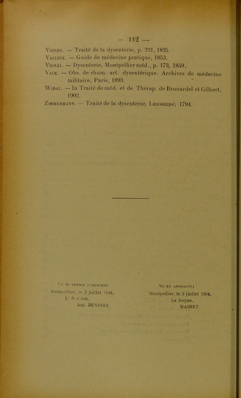 Vignes. — Traité de la dysenterie, p. 221, 1825. Valleix. — Guide de médecine pratique, 1853. ViGNAL. — Dysenterie, Montpellier méd., p. 173, 1859. Vack. — Obs. de rhum. art. dysentérique. Archives de médecine militaire, Paris, 1893. WiDAL. — In Traité de méd. et de Thérap. de Brouardel et Gilbert, 1902. Zimmermann. — Traité de la dysenterie, Lausanne, 1794. \ i; Kl l'EK.MIS I) l.«l'KI.«KK Montpellier, le 3 juillet ItO-i. l{ c.cur, Ant. BENOIST. Vu ET ahi'kouvf; Montpellier, le 3 juillet 1904. Le Doy^n, I MAIRET. ... •VL .■:! T.