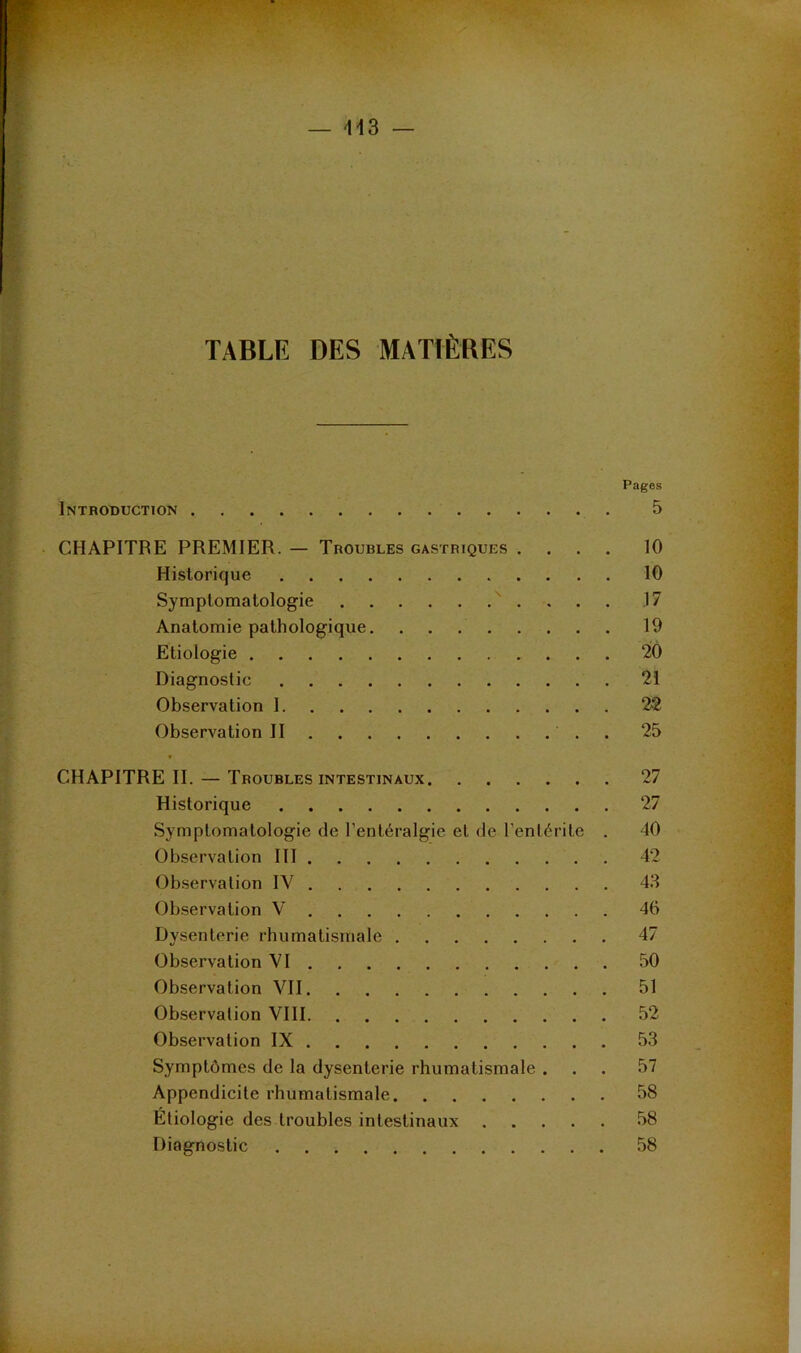 ■H3 — TABLE DES MATIÈRES Pages Introduction 5 CHAPITRE PREMIER. — Troubles gastriques .... 10 Historique 10 Symptomatologie ^ . 17 Anatomie pathologique 19 Etiologie 20 Diagnostic 21 Observation 1 22 Observation II . 25 t CHAPITRE II. — Troubles INTESTINAUX 27 Historique 27 Symptomatologie de l’entéralgie et de l’entérite . 40 Observation 111 42 Observation IV 4.3 Ob.servation V 46 Dysenterie rhumatismale 47 Observation VI 50 Observation VII 51 Observation VIH 52 Observation IX 53 Symptômes de la dysenterie rhumatismale ... 57 Appendicite rhumatismale 58 Etiologie des troubles intestinaux 58 Diagnostic 58