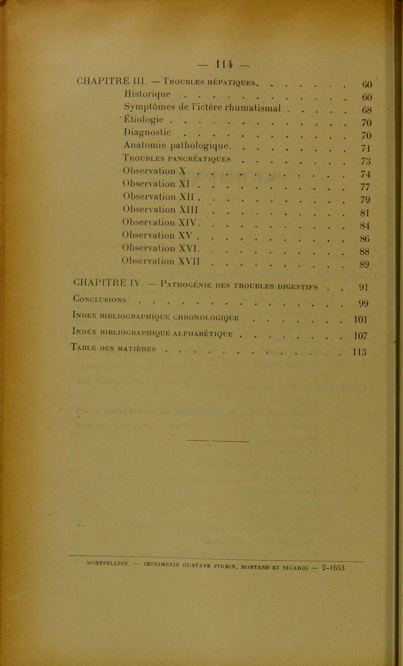 CHAPITRE 111. — Troubles hépatiques Historique Symptômes de l’ictère rhumatismal “Etiologie Diagnostic Anatomie pathologique Troubles pancréatiques Observation X Observation XI Observation XI1 Observation XIll ‘ Observation XIV Observation XV Observation XVI Observation XVII ........ GHAPITRE IV. — Pathogénie des troubles digestifs Conclusions Index bibliographique chronologique Index bibliographique alphabétique Table des matières 60 ' 60 68 70 70 71 73 74 77 79 81 84 86 88 89 . ♦ / ♦ 91 99 101 107 113 V MONTPELLIER IMI'HIMEniE GUSTAVE EIHMIN, MUNTANB BT SICAKIM — 2-1653