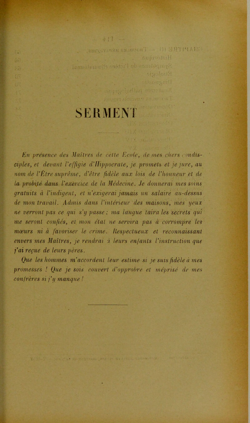 .'.uj')r:'.'J.-:.!M U.i!'!lOî'' • i ; %:-• I ■; ! ! ; ' :■ ; ’ ! . . = •’ ». SERMENT': :r En présence des Maîtres de cette Ecide, de mes chers ondis- ciples,et devant l'effigie d’Hippocrate, je promets et je jure, au nom de l’Être suprême, d’être fidèle aux lois de l’honneur et de la probité dans l’exercice de la Médecine, .le donnerai mes soins gi’atuits à rindigent, et n’exigerai jamais un salaire au-dessus de mon travail. Admis dans l’intérieur des maisons,' mes yeux ne verront pas ce qui s’y passe ; ma langue taira les seérets qui me seront confiés, et. mon étal ne servira pas à corrompre les mœurs ni à favoriser le crime. Hespectueux et reconnaissant envers mes Maîtres, je rendrai à leurs enjants l’instruction que j’ai reçue de leurs pères. Que les hommes m’accordent leur estime si je suis fidèle à mes promesses ! Que je sois couvert d’opprobre et méprisé de mes conjrères .si j’y manque /