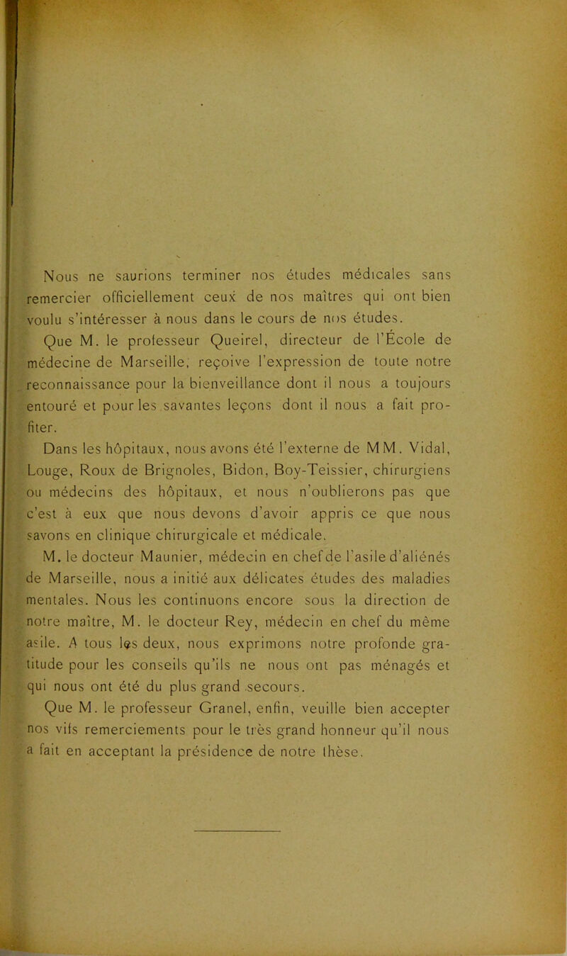 Nous ne saurions terminer nos études médicales sans remercier officiellement ceux de nos maîtres qui ont bien voulu s’intéresser à nous dans le cours de nos études. Que M. le professeur Queirel, directeur de l’Ecole de médecine de Marseille, reçoive l’expression de toute notre reconnaissance pour la bienveillance dont il nous a toujours entouré et pour les savantes leçons dont il nous a fait pro- fiter. Dans les hôpitaux, nous avons été l’externe de M M. Vidal, Louge, Roux de Brignoles, Bidon, Boy-Teissier, chirurgiens ou médecins des hôpitaux, et nous n’oublierons pas que c’est à eux que nous devons d’avoir appris ce que nous savons en clinique chirurgicale et médicale. M. le docteur Maunier, médecin en chef de l’asile d’aliénés de Marseille, nous a initié aux délicates études des maladies mentales. Nous les continuons encore sous la direction de notre maître, M. le docteur Rey, médecin en chef du même asile. A tous les deux, nous exprimons notre profonde gra- titude pour les conseils qu’ils ne nous ont pas ménagés et qui nous ont été du plus grand .secours. Que M. le professeur Granel, enfin, veuille bien accepter nos vifs remerciements pour le très grand honneur qu’il nous a fait en acceptant la présidence de notre Ihèse.