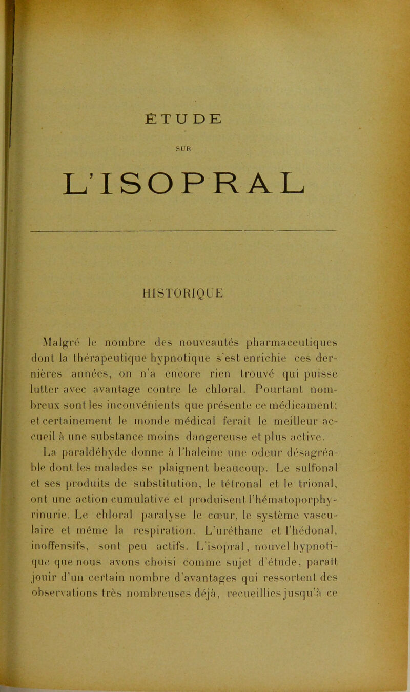 ÉT U DK SUR L’ISOPRAL HISTORIQUE Malgré le nombre des nouveautés pharmaceutiques dont la thérapeutique hypnotique s’est enrichie ces der- nières années, on n’a encore rien trouvé qui puisse lutter avec avantage contre le chloral. Pourtant nom- breux sont les inconvénients que présente ce médicament; et certainement le monde médical ferait le meilleur ac- cueil à une substance moins dangereuse et plus active. La paraldéhyde donne è l’haleine une odeur désagréa- ble dont les malades se plaignent beaucoup. Le sulfonal et ses pi-oduits de substitution, le télronal et le trional, ont une action cumulative et produisent l’hématoporphy- rinurie. Le chloral j)aralyse le cœur, le système vascu- laire et même la respiration. L’uréthane et l’hédonal, inoffensifs, sont peu actifs. L’isopral, nouvel hypnoti- que que nous avons choisi comme sujet d’étude, parait jouir d’un certain nombre d’avantages qui ressortent des observations très nombi-euses déjà, recueillies jusqu’à ce