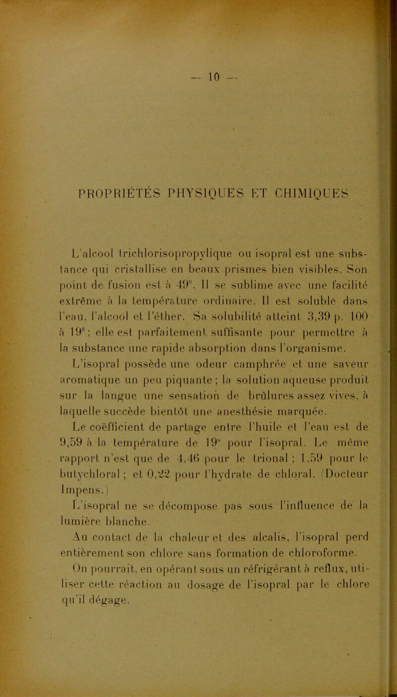 k. 'Ju- PROPRIÉTÉS PHYSIQUES ET CHIMIQUES I. L’alcool trichlorisopropylique ou isopral est une subs- tance qui cristallise en beaux prismes bien visibles. Son point de fusion est à dOL 11 se sublime avec une facilité extrême à la tempéi’ature ordinaire. Il est soluble dans l’eau, l’alcool et l’éther. Sa solubilité atteint 8,39 p. 100 à 19; elle est parfaitement suftisante ])Our permettre à la substance une rapide absorption dans l’organisme. L’isopral possède une odeur camphrée et une saveur aromatique un peu piquante; la solution aqueuse produit sur la langue une sensation de brûlures assez vives, à laquelle succède bientôt une anesthésie marquée. Le coefficient de partage entre l’huile et l’eau est de 9,59 à la température de 19“ pour l’isopral. Le même rapport n’est que de 4,40 pour le trional ; 1,59 pour le butychloral ; et 0,22 pour l’hydrate de chloral. (Docteur Impens. ) L’isopral ne se décompose pas sous rintluence de la lumière blanche. Au contact de la chaleur et des alcalis, l’isopral perd entièrement son chlore sans formation de chloroforme. On pourrait, en opérant sous un réfrigérant è reflux, uti- liser cette réaction au dosage de l’isopral par le chlore qu’il dégage.