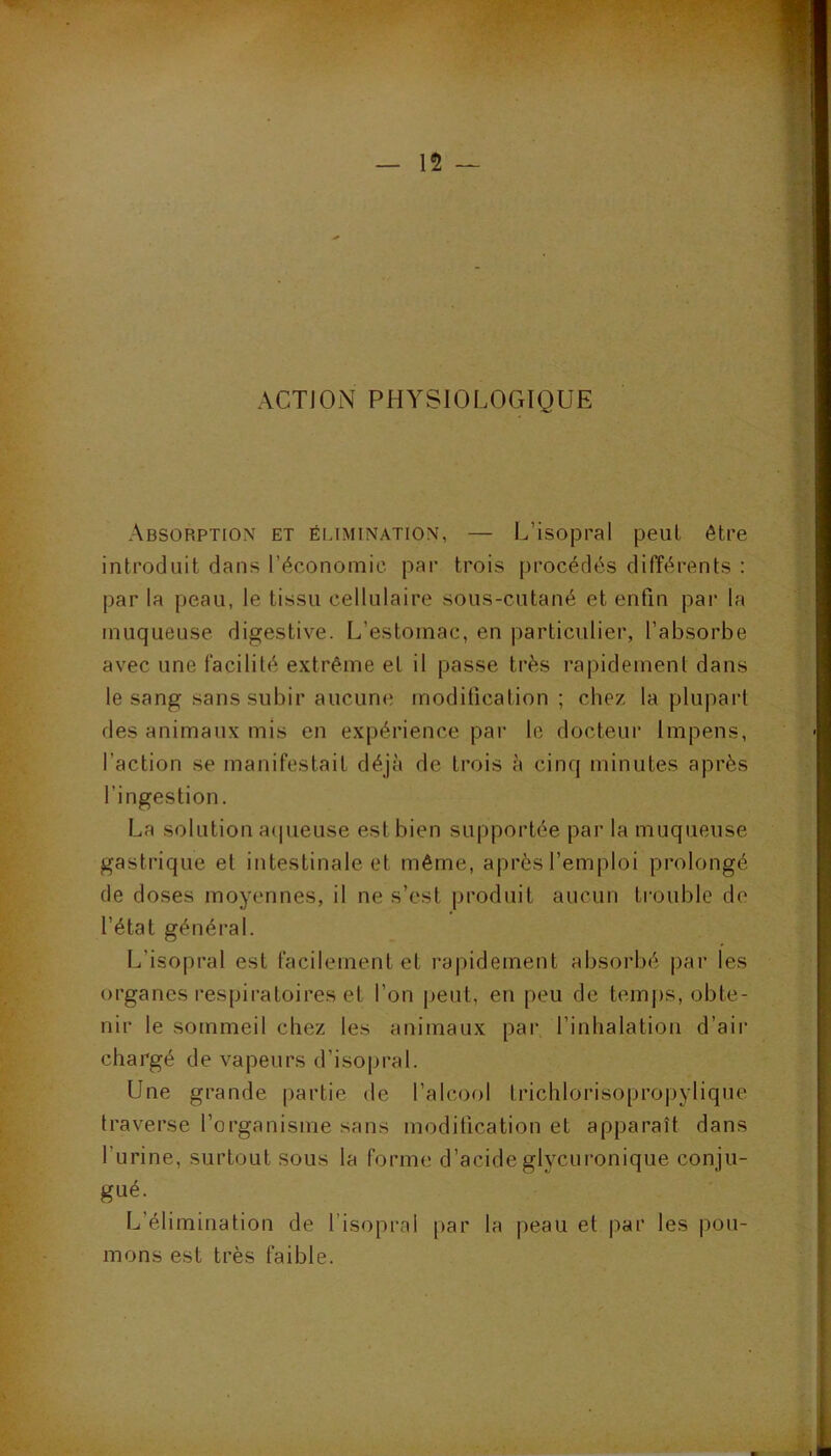 ACTION PHYSIOLOGIQUE | V il, i? ï Absorption et éi-imination, — L’isopral peut être introduit dans l’économie par trois procédés différents : % par la peau, le tissu cellulaire sous-cutané et enfin par la muqueuse digestive. L’estomac, en particulier, l’absorbe avec une facilité extrême et il passe très rapidement dans le sang sans subir aucune modification; chez la plupart des animaux mis en expérience par le docteui’ Impens, l’action se manifestait déjà de trois à cinq minutes après l’ingestion. La solution a(|ueuse est bien supportée par la muqueuse gastrique et intestinale et même, après l’emploi prolongé de doses moyennes, il ne s’est produit aucun trouble de l’état général. L’isopral est facilement et rapidement absorbé par les organes l’espiratoires et l’on peut, en peu de temps, obte- nir le sommeil chez les animaux par l’inhalation d’air chargé de vapeurs d’isopral. Une grande partie de l’alcool Irichlorisopropylique traverse l’organisme sans modification et apparaît dans l’urine, surtout sous la forme d’acideglycuronique conju- gué. L’élimination de l’isopral par la peau et par les pou- mons est très faible.