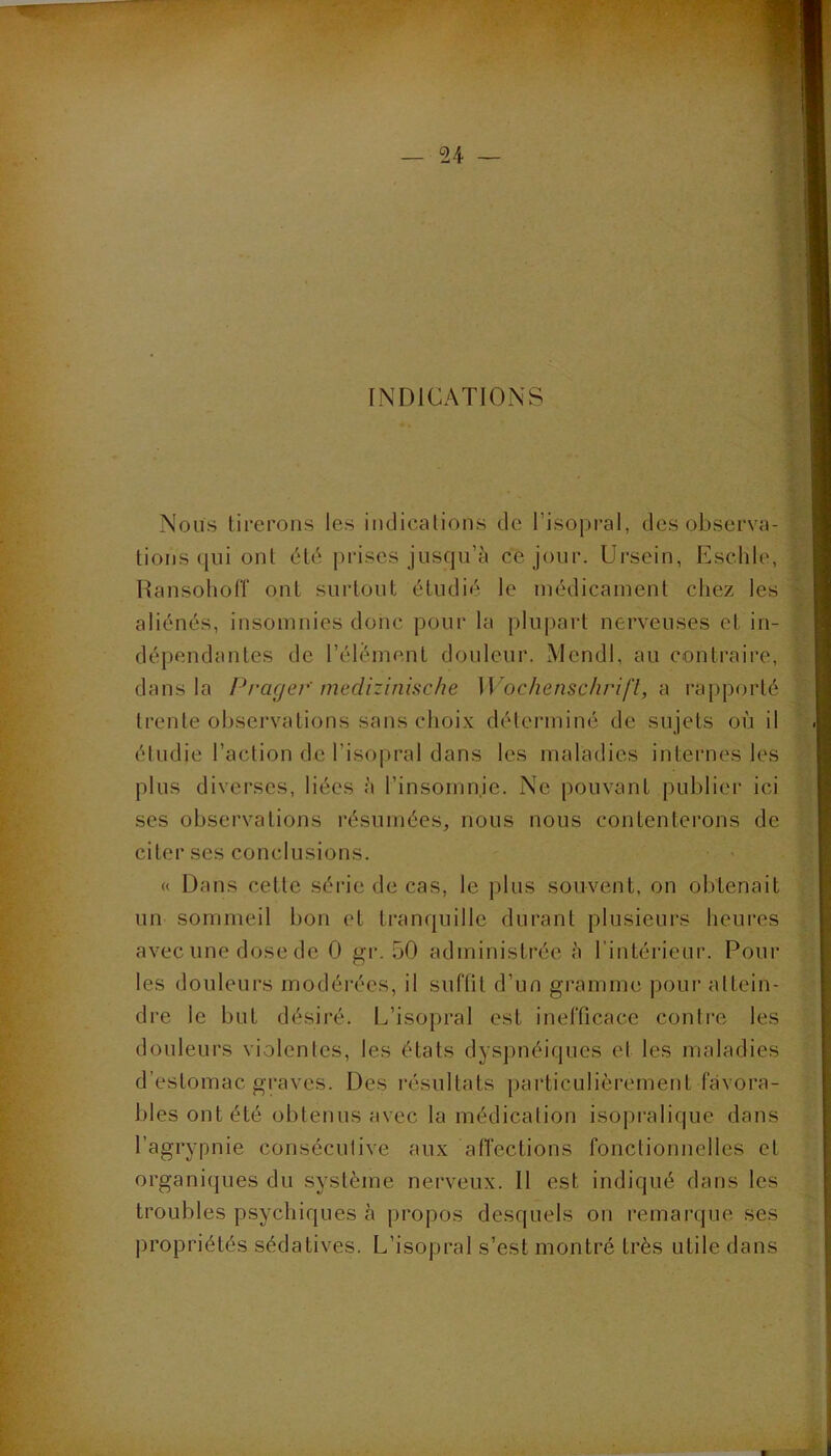 INDICATIONS Nous tirerons les iiidicalions de l’isopi-al, des observa- tions (]ui ont dté |)rises jnsqu’tj ce jour. Ursein, Eschle, HansoliolT ont surtout étudié le médicament chez les aliénés, insomnies donc pour la plupart nerveuses et in- dépendantes de l’élément douleur. MendI, au contraire, dans la Prager'medizinische W 'ochenschrifl, n rai)porté trente ol)servations sans choi.x déterminé de sujets où il éludie l’action de l’isopral dans les maladies internes les plus diverses, liées à l’insomnie. Ne pouvant publier ici ses observations résumées, nous nous contenterons de citer ses conclusions. • « « Dans cette série de cas, le plus souvent, on obtenait un sommeil bon et tranquille durant plusieurs heures avec une dose de 0 gr. 50 administrée h l’intérieur. Pour les douleurs modérées, il suffit d’un gramme pour attein- dre le but désiré. L’isopral est inefficace contre les douleurs violentes, les états dyspnéiques et les maladies d’estomac graves. Des résultats particulièrement favora- bles ont été obtenus avec la médication isopralique dans l’agrypnie consécutive aux afl’ections fonctionnelles et organiques du système nerveux. Il est indiqué dans les troubles psychiques à propos desquels on remarque ses |)ropriétés sédatives. L’isopral s’est montré très utile dans