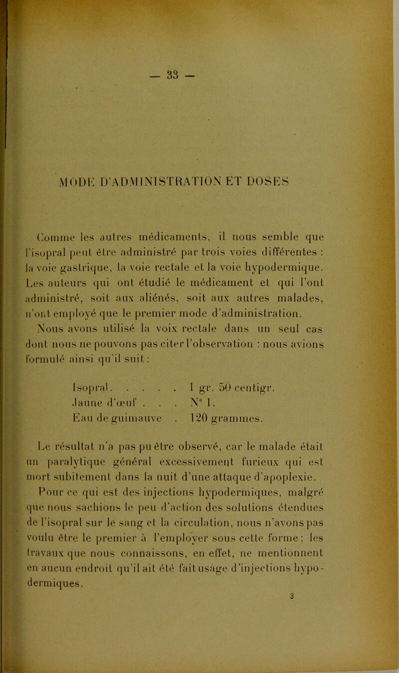 MODE D’ADMINISTRATION ET DOSES Comme les autres médicaments, il nous semble que l’isopral peut être administré par trois voies différentes : la voie gastrique, la voie rectale et la voie hypodermique. Les auteurs qui ont étudié le médicament et qui l’ont administré, soit aux aliénés, soit aux autres malades, n’ont employé que le premier mode d’administration. Nous avons utilisé la voix rectale dans un seul cas dont nous ne pouvons pas citer l’observation : nous avions formulé ainsi qu’il suit: Isopral. .laune d'œuf . Eau de guimauve I^e résultat n’a j)as pu être observé, car le malade était un paralytique général excessivement furieux qui est mort subitement dans la nuit d’une attaque d’apoplexie. F*our ce qui est des injections hypodermiques, malgré que nous sachions le peu d’action des solutions étendues de l’isopral sur le sang et la circulation, nous n’avons pas f voulu être le premier à l’employer sous cette forme; les * . travaux que nous connaissons, en effet, ne mentionnent L eti aucun endroit qu’il ait été fait usage d’injections hypo- ( dermiques. 1 gr. oOcentigr. . N“ 1. 120 grammes. 3