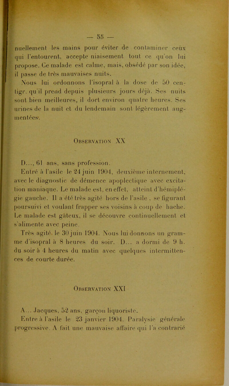 niiellernent les mains pour éviter de contaminer ceux qui l’entourent, accepte niaisement tout ce qu’on lui propose. Ce malade est calme, mais, obsédé par son idée, il passe de très mauvaises nuits. Nous lui ordonnons l’isopral à la dose de 50 cen- ligr. qu’il prend depuis plusieurs jours déjà. Ses nuits sont bien meilleures, il dort environ quatre heures. Ses urines de la nuit et du lendemain sont légèrement aug- mentées'. Observation XX D..., 61 ans, sans profession. Entré à l’asile le 24 juin 1901, deuxième internement, avec le diagnostic de démence apoplectique avec excita- tion maniaque. Le malade est, en effet, atteint d’hémi|)lé- gie gauche. Il a été très agité hors de l’asile , se figurant poursuivi et voulant frapper ses voisins à conp de hache. Le malade est gâteux, il se découvre continuellement et s’alimente avec peine. Très agité, le 30 juin 1904. Nous lui donnons nn gram- me d’isopral à 8 heures du soir. D... a dormi de 9 h. du soir à 4 heures du matin avec quelques intermitten- ces de courte durée. Observation XXI A... .lacques, 52 ans, garçon liquoriste. Entre à l’asile le 23 janvier 1904. Paralysie générale progressive. A fait une mauvaise affaire (jui l’a contrarié