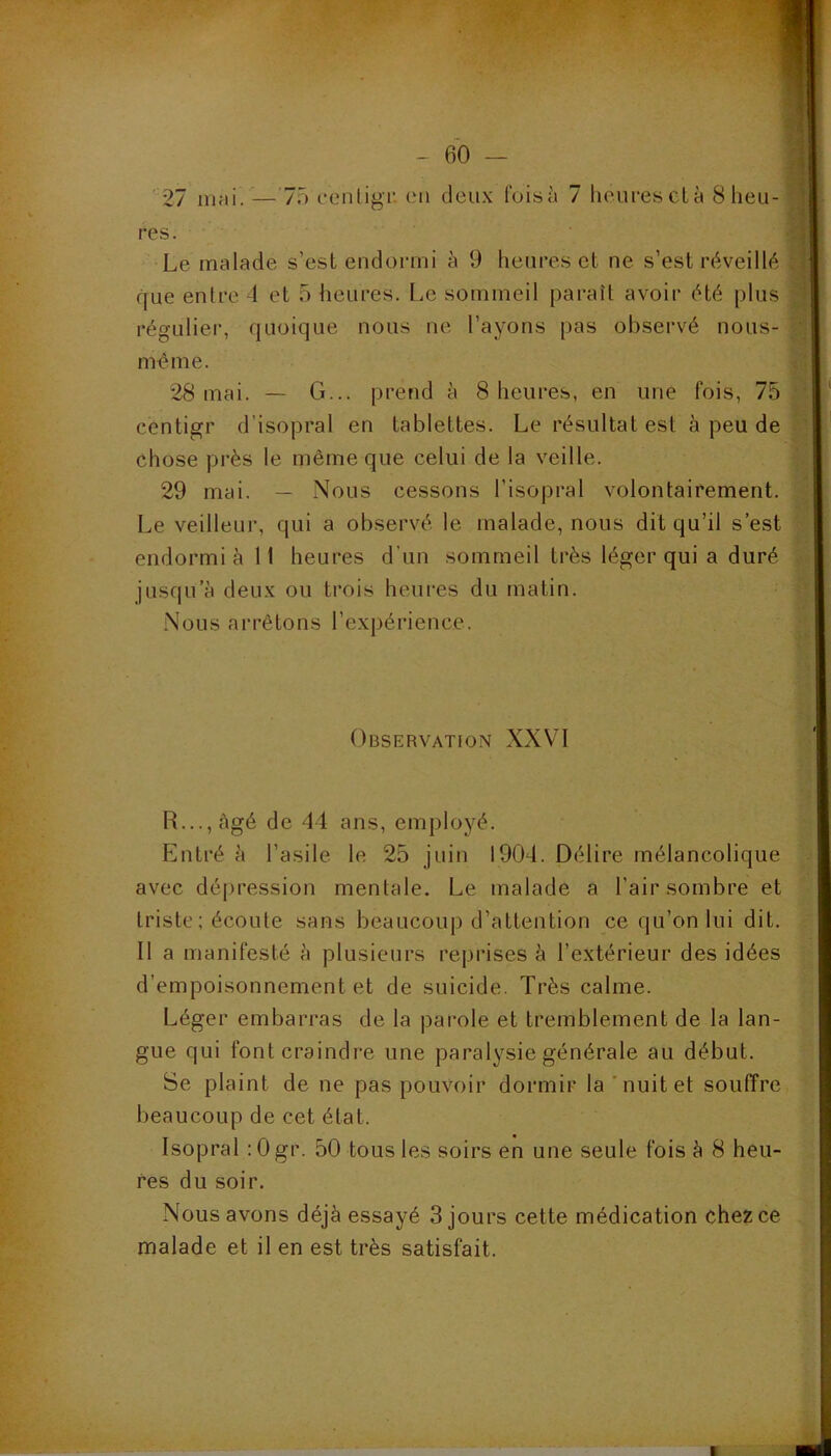 27 nifii. —75 coiiligi' en deux Ibisà 7 heurescLà 8 heu- res. Le malade s’est endormi à 9 heures et ne s’est réveillé que entre 4 et 5 heures. Le sommeil paraît avoir été plus régulier, quoique nous ne l’ayons [)as observé nous- mème. 28 mai. — G... prend à 8 heiii’es, en une fois, 75 centigr d’isopral en tablettes. Le résultat est à peu de chose près le même que celui de la veille. 29 mai. — Nous cessons l’isopral volontairement. Le veilleur, qui a observé le malade, nous dit qu’il s’est endormi è II heures d’un sommeil très léger qui a duré jusqu’à deux ou trois heures du matin. Nous arrêtons l’expérience. Observation XXVH R..., âgé de 44 ans, employé. Pintré à l’asile le 25 juin 1904. Délire mélancolique avec dépression mentale. Le malade a l’air sombre et triste; écoule sans beaucoup d’attention ce qu’on lui dit. Il a manifesté à plusieurs reprises à l’extérieur des idées d’empoisonnement et de suicide. Très calme. Léger embarras de la parole et tremblement de la lan- gue qui font craindre une paralysie générale au début. Se plaint de ne pas pouvoir dormir la'nuit et souffre beaucoup de cet état. Isopral :0gr. 50 tous les soirs en une seule fois à 8 heu- res du soir. Nous avons déjà essayé 3 jours cette médication chez ce malade et il en est très satisfait.