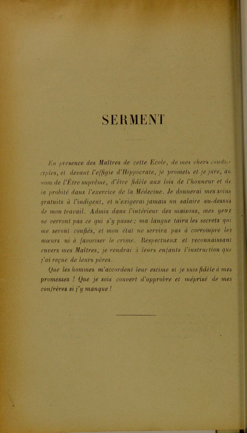 SEKMENT En jiresence des Iflaîtres de cette Ecole, de mes chers c(indu\- cîples, et devant l’effitjie d’Hippocrate, je promets et je jare, an nom de l'Etre suprême, d’être fidèle aux lois de l’honneur et de ta probité dans l’exercice de la Médecine. Je donnerai mes soins gratuits à l’indigent, et n’exigerai jamais un salaire au-dessus de mon travail. Admis dans l’intérieur des maisons, mes geai ne verront pas ce qui s’g passe ; ma langue taira les secrets qin me seront confiés, et mon étal ne servira pas à corronijire la mœurs ni à favoriser le crime. Hespectueux et reconnaissant envers mes Maîtres, je rendrai à leurs enfants l’instruction qui j’ai reçue de leurs pères. Que les hommes m’accordent leur estime si je suis fidèle à mes promesses ! Que je sois couvert d’opprobre et méprisé de mes confrères si j’y manque !