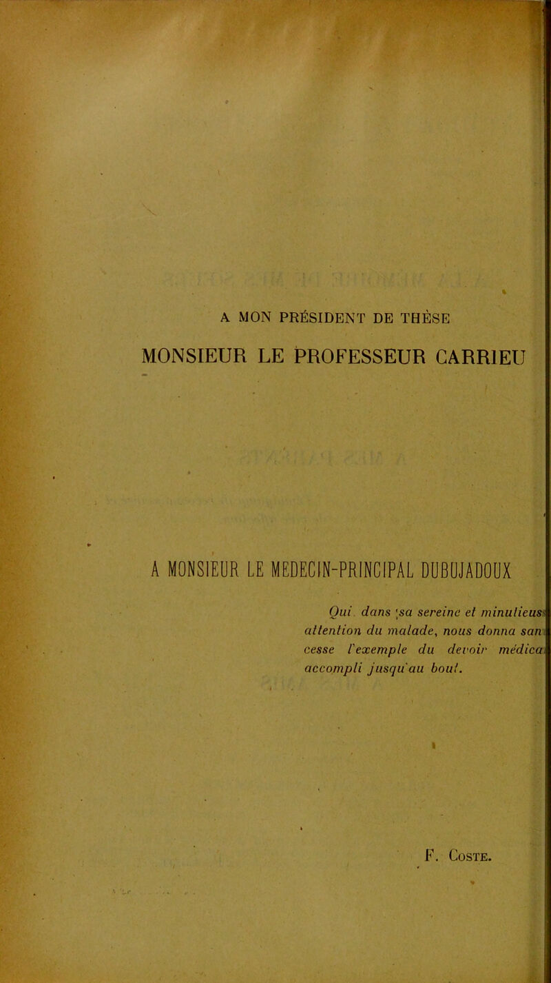 'C V -t % r ^ ^ A MON PRÉSIDENT DE THÈSE MONSIEUR LE PROFESSEUR CARRIEU A MONSIEUR LE MEDECIN-PRINCIPAL DÜBUJADOUX . Qui dans Isa sereine et minulieuss attention du malade, nous donna sam cesse l'exemple du devoir médica. accompli jusqu'au bout.  ^ V.’ - -S,-- *[ ' I 4i.