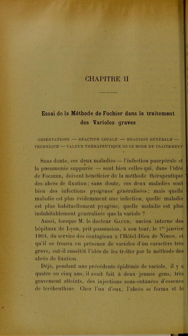 CHAPITRE II Essai de la Méthode de Fochier dans le traitement des Varioles graves OBSERVATIONS RÉACTION LOCALE — RÉACTION GÉNÉRALE —■ TECHNIQUE — VALEUR THÉRAPEUTIQUE DE CE MODE DE TRAITEMENT Sans cloute, ces deux maladies — l’infection puerpérale et la pneumonie suppurée —- sont bien celles qui, dans l’idée de Fochier, doivent bénéficier de la méthode thérapeutique des abcès de fixation; sans doute, ces deux maladies sont bien des infections pyogènes' généralisées ; mais quelle maladie est plus évidemment une infection, quelle maladie est plus habituellement pyogène, quelle maladie est plus indubitablement généralisée que la variole ? Aussi, lorsque M. le docteur Gauch, ancien interne des hôpitaux de Lyon, prit possession, à son tour, le T''janvier 1904, du service des contagieux à l’Ilôtel-Dieu de Nimes, et qu’il se trouva en présence de varioles d’un caractère très grave, eut-il aussitôt l’idée de les tr.dter par la méthode des abcès de fixation.• Déjà, pendant une précédente épidémie de variole, il y a quatre ou cinq ans, il avait fait à deux jeunes gens, très gravement atteints, des injections sous-cutanées d’essence de térébenthine. Chez l’un d’eux, l’abcès se forma et le