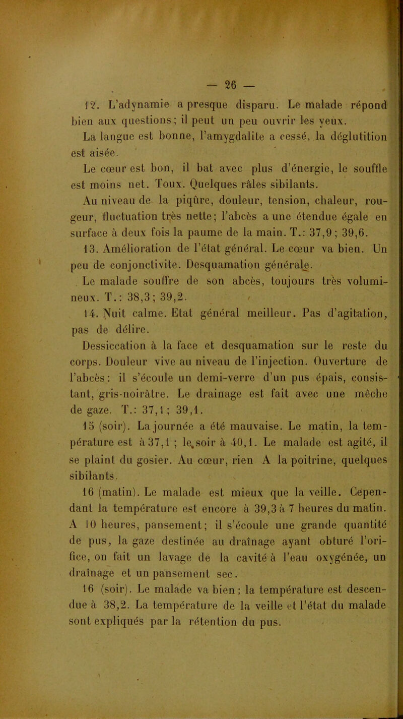 bien aux questions; il peut un peu ouvrir les yeux. ; La langue est bonne, l’amygdalite a cessé, la déglutition ; est aisée. Le cœur est bon, il bat avec plus d’énergie, le souffle est moins net. Toux. Quelques râles sibilants. Au niveau de la piqûre, douleur, tension, chaleur, rou- geur, fluctuation très nette; l’abcès aune étendue égale en surface à deux fois la paume de la main. T.: 37,9 ; 39,6. 13. Amélioration de l’état général. Le cœur va bien. Un peu de conjonctivite. Desquamation générale. Le malade soulîre de son abcès, toujours très volumi- neux. T. ; 38,3 ; 39,2. > 14. Nuit calme. Ltat général meilleur. Pas d’agitation, pas de délire. Dessiccation à la face et desquamation sur le reste du corps. Douleur vive au niveau de l’injection. Ouverture de l’abcès : il s’écoule un demi-verre d’un pus épais, consis- tant, gris-noirâtre. Le drainage est fait avec une mèche de gaze. T.: 37,1 ; 39,1. 15 (soir). La journée a été mauvaise. Le matin, la tem- pérature est â37,l ; le,soir â 40,1. Le malade est agité, il se plaint du gosier. Au cœur, rien A la poitrine, quelques sibilants. 16 (matin). Le malade est mieux que la veille. Cepen- dant la température est encore à 39,3 â 7 heures du matin. A 10 heures, pansement; il s’écoule une grande quantité de pus, la gaze destinée au drainage ayant obturé l’ori- fice, on fait un lavage de la cavité à l’eau oxygénée, un drainage et un pansement sec. 16 (soir). Le malade va bien; la température est descen- due à 38,2. La température de la veille et l’état du malade sont expliqués par la rétention du pus.