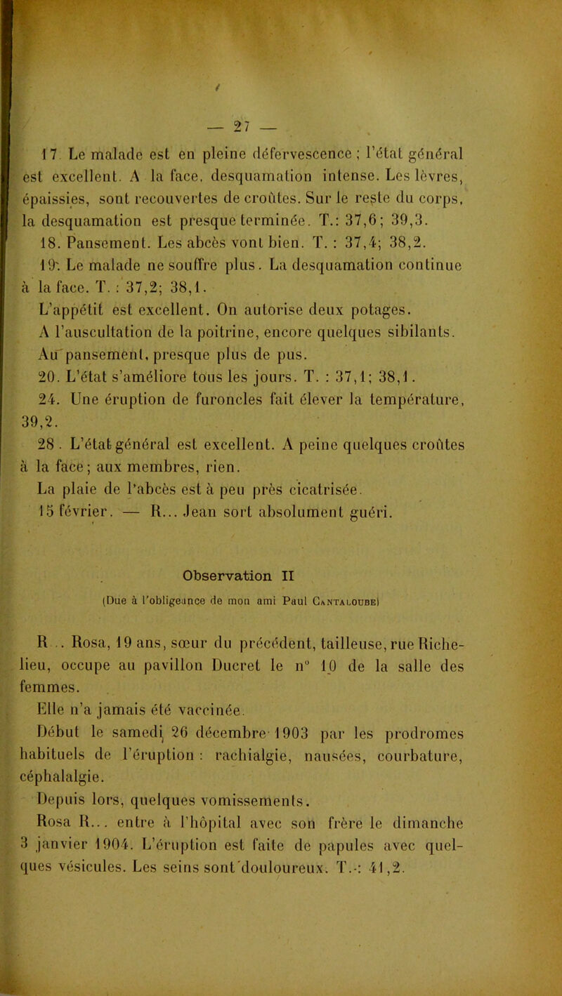 17 Le malade est en pleine défervescence ; l’état général est excellent. A la face, desquamation intense. Les lèvres, épaissies, sont recouvertes de croûtes. Sur le re^te du corps, la desquamation est presque terminée. T.: 37,6; 39,3. 18. Pansement. Les abcès vont bien. T. : 37,4; 38,2. 19'. Le malade ne souffre plus. La desquamation continue à la face. T. : 37,2; 38,1. L’appétit est excellent. On autorise deux potages. A l’auscultation de la poitrine, encore quelques sibilants. Au'pansemenl, presque plus de pus. 20. L’état s’améliore tous les jours. T. : 37,1; 38,1. 24. Une éruption de furoncles fait élever la température, 39,2. 28 . L’état général est excellent. A peine quelques croûtes à la face; aux membres, rien. La plaie de l’abcès est à peu près cicatrisée. 15 février. — R... .Jean sort absolument guéri. Observation II (Due à l’obligeance de mon ami Paul Gantaloübe) R .. Rosa, 19 ans, sœur du précédent, tailleuse, rue Riche- lieu, occupe au pavillon Ducret le n” ip de la salle des femmes. Elle n’a jamais été vaccinée. Début le samedi^ 26 décembre 1903 par les prodromes habituels de l’éruption : rachialgie, nausées, courbature, céphalalgie. Depuis lors, quelques vomissements. Rosa R... entre à l’iiôpital avec son frère le dimanche 3 janvier 1904. L’éruption est faite de papules avec quel- ques vésicules. Les seins sont'douloureux. T.-: 41,2.