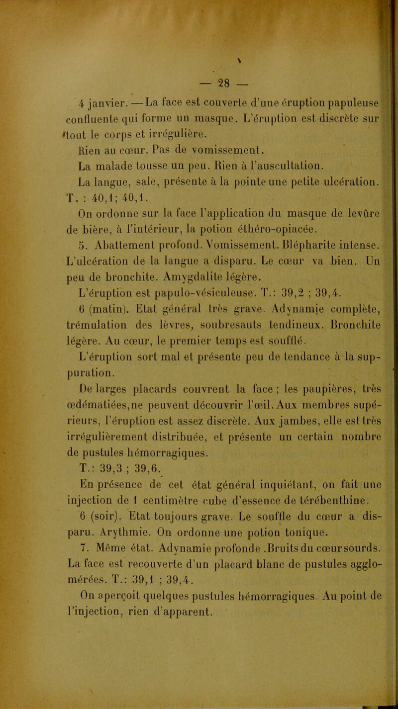 ê ' 4 janvier. —La face est couverte d’une éruption papuleuse confluente qui forme un masque. L’éruption est discrète sur nout le corps et irrégulière. Rien au cœur. Pas de vomissement. La malade tousse un peu. Rien à l’auscultation. La langue, sale, présente à la pointe une petite ulcération. T. : 40,1; 40,1. On ordonne sur la face l’application du masque de levure de bière, à l’intérieur, la potion éthéro-opiacée. 5. Abattement profond. Vomissement. Blépharite intense. L’ulcération de la langue a disparu. Le cœur va bien. Un peu de bronchite. Amygdalite légère. L’éruption est papulo-vésiculeuse. T.: 39,2 ; 39,4. 6 (matin). Etal général très grave. Adynamie complète, trémulation des lèvres, soubresauts tendineux. Bronchite légère. Au cœur, le premier temps est soufflé. L’éruption sort mal et présente peu de tendance à la sup- puration. De larges placards couvrent la face ; les paupières, très œdématiées,ne peuvent découvrir Tœdl. Aux membres supé- rieurs, l’éruption est assez discrète. Aux jambes, elle est très irrégulièrement distribuée, et présente un certain nombre de pustules hémorragiques. T.: 39,3 ; 39,6. En présence de cet état général inquiétant, on fait une injection de 1 centimètre cube d’essence de térébenthine. 6 (soir). Etat toujours grave. Le souffle du cœur a dis- paru. Arythmie. On ordonne une potion tonique. 7. Même état. Adynamie profonde .Bruits du cœursourds. La face est recouverte d’un placard blanc de pustules agglo- mérées. T.: 39,1 ; 39,4. On aperçoit quelques pustules hémorragiques. Au point de l’injection, rien d’apparent.