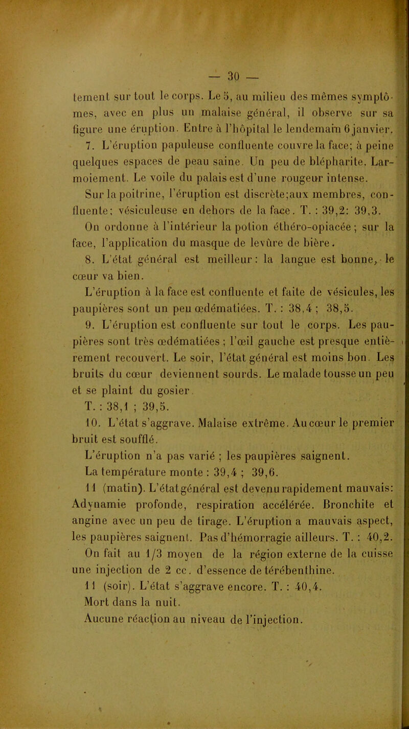 tement sur tout le corps. Le 5, au milieu des mêmes symptô- '} mes, avec en plus un malaise général, il observe sur sa 1 figure une éruption. Entre à l’hôpital le lendemain fijanvier. 7. L’éruption papuleuse confluente couvre la face; à peine quelques espaces de peau saine. Un peu de blépharite. Lar- moiement. Le voile du palais est d’une rougeur intense. Sur la poitrine, l’éruption est discrète;aux membres, con- fluente; vésiculeuse en dehors de la face. T. ; 39,2: 39,3. On ordonne à l’intérieur la potion étliéro-opiacée ; sur la face, l’application du masque de levure de bière. 8. L’état général est meilleur: la langue est bonne, le cœur va bien. L’éruption à la face est confluente et faite de vésicules, les paupières sont un peu œdématiées. ï. : 38,4 ; 38,5. 9. L’éruption est confluente sur tout le corps. Les pau- pières sont très œdématiées ; l’œil gauche est presque entiè- • rement recouvert. Le soir, l’état général est moins bon. Les bruits du cœur deviennent sourds. Le malade tousse un peu et se plaint du gosier. ï. : 38,1 ; 39,5. 10. L’état s’aggrave. Malaise extrême. Au cœur le premier bruit est soufflé. L’éruption n’a pas varié ; les paupières saignent. La température monte : 39,4 ; 39,6. 11 (matin). L’étatgénéral est devenu rapidement mauvais: Adynamie profonde, respiration accélérée. Bronchite et angine avec un peu de tirage. L’éruption a mauvais aspect, les paupières saignent. Pas d’hémorragie ailleurs. T. : 40,2. On fait au 1/3 moyen de la région externe de la cuisse une injection de 2 cc. d’essence de térébenthine. 11 (soir). L’état s’aggrave encore. T. : 40,4. Mort dans la nuit. Aucune réaction au niveau de l’injection.