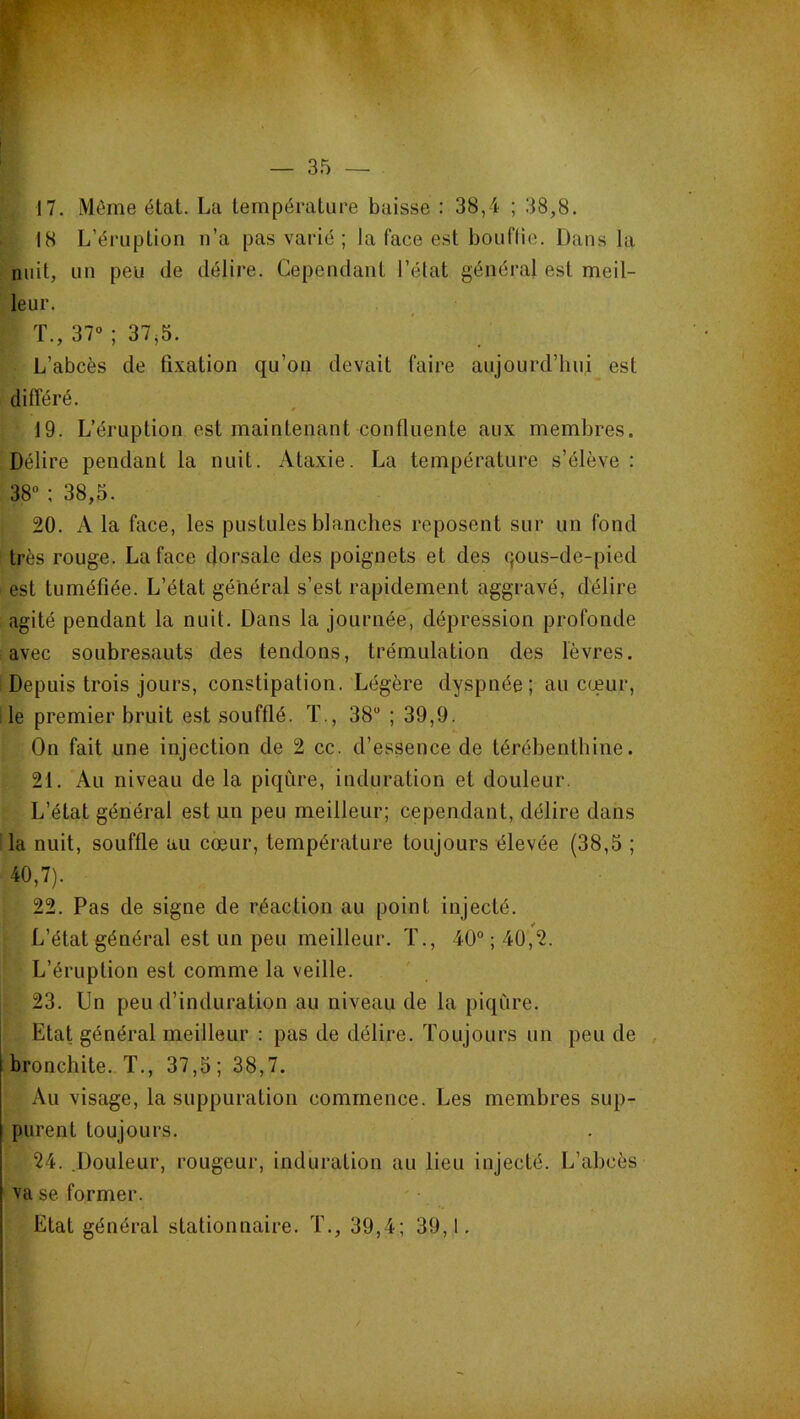 17. Môme état. La température baisse : 38,4 ; 38,8. 18 L’éruption n’a pas varié ; la face est bouflie. Dans la nuit, un peu de délire. Cependant l’état général est meil- leur. T., 37» ; 37^5. L’abcès de fixation qu’on devait faire aujourd’hui est différé. 19. L’éruption est maintenant confluente aux membres. Délire pendant la nuit. Ataxie. La température s’élève : 38“ ; 38,5. 20. A la face, les pustules blanches reposent sur un fond très rouge. La face dorsale des poignets et des qous-de-pied est tuméfiée. L’état général s’est rapidement aggravé, délire agité pendant la nuit. Dans la journée, dépression profonde avec soubresauts des tendons, trémulation des lèvres. Depuis trois jours, constipation. Légère dyspnée; au cœur, le premier bruit est soufflé. T., 38 ; 39,9. On fait une injection de 2 cc. d’essence de térébenthine. 21. Au niveau de la piqûre, induration et douleur. L’état général est un peu meilleur; cependant, délire dans la nuit, souffle au cœur, température toujours élevée (38,5 ; 40,7). 22. Pas de signe de réaction au point injecté. L’état général est un peu meilleur. ï., 40“ ; 40,2. L’éruption est comme la veille. 23. Un peu d’induration au niveau de la piqûre. Etat général meilleur : pas de délire. Toujours un peu de bronchite. T., 37,5; 38,7. Au visage, la suppuration commence. Les membres sup- purent toujours. 24. .Douleur, rougeur, induration au lieu injecté. L’abcès va se former. Etat général stationnaire. T., 39,4; 39,1.