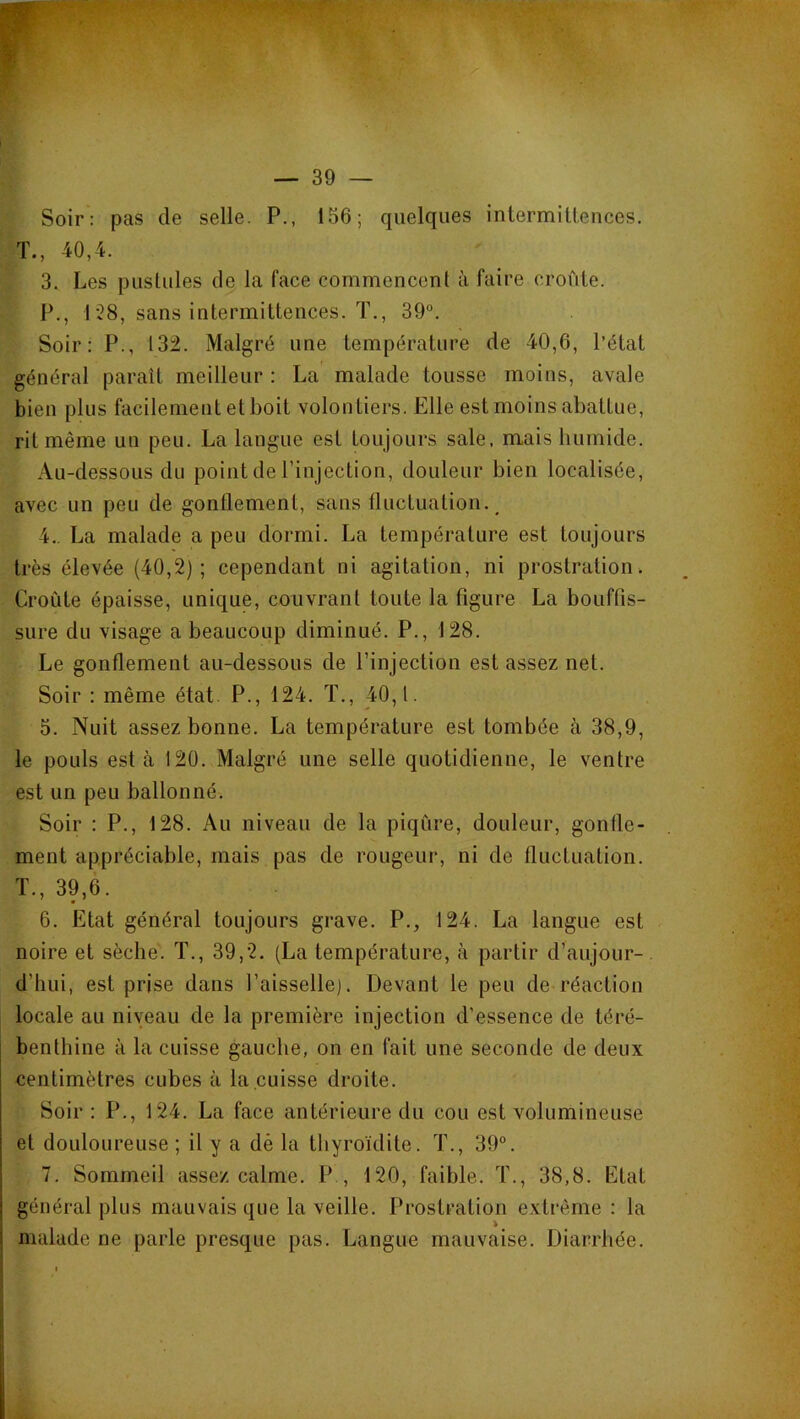 Soir: pas de selle. P., 156; quelques intermiLLences. T., 40,4. 3. Les pustules de la face commencent à faire croûte. P., 1’28, sans intermittences. T., 39°. Soir: P., 132. Malgré une température de 40,6, l’état général paraît meilleur : La' malade tousse moins, avale bien plus facilement et boit volontiers. Elle est moins abattue, rit même un peu. La langue est toujours sale, mais humide. Au-dessous du point de l’injection, douleur bien localisée, avec un peu de gonflement, sans fluctuation.^ 4.. La malade a peu dormi. La température est toujours très élevée (40,2); cependant ni agitation, ni prostration. Croûte épaisse, unique, couvrant toute la figure La bouffis- sure du visage a beaucoup diminué. P., 128. Le gonflement au-dessous de l’injection est assez net. Soir : même état. P., 124. T., 40,1. 5. Nuit assez bonne. La température est tombée à 38,9, le pouls esta 120. Malgré une selle quotidienne, le ventre est un peu ballonné. Soir : P., 128. Au niveau de la piqûre, douleur, gonfle- ment appréciable, mais pas de rougeur, ni de fluctuation. T., 39,6. 6. Etat général toujours grave. P., 124. La langue est noire et sèche. T., 39,2. (La température, à partir d’aujour- d’hui, est prise dans l’aisselle). Devant le peu de réaction locale au niveau de la première injection d’essence de téré- benthine à la cuisse gauche, on en fait une seconde de deux centimètres cubes à la cuisse droite. Soir : P., 124. La face antérieure du cou est volumineuse et douloureuse ; il y a dè la thyroïdite. T., 39°. 7. Sommeil assez calme. P , 120, faible. T., 38,8. Etat général plus mauvais que la veille. Prostration extrême : la malade ne parle presque pas. Langue mauvaise. Diarrhée.