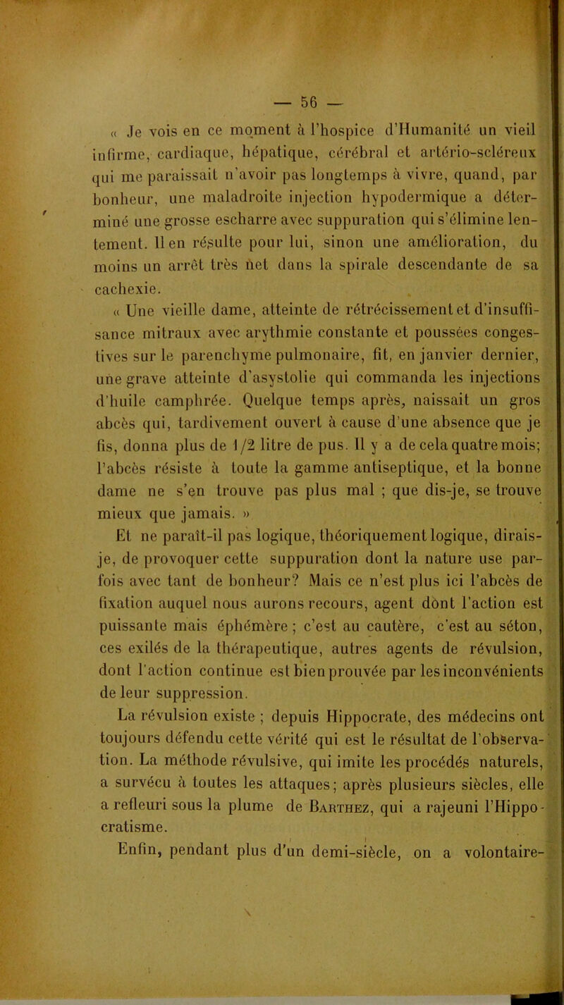 « Je vois en ce moment à l’hospice d’Humanité un vieil infirme, cardiaque, hépatique, cérébral et artério-scléreux qui me paraissait n’avoir pas longtemps à vivre, quand, par bonheur, une maladroite injection hypodermique a déter- miné une grosse escharre avec suppuration qui s’élimine len- tement. lien résulte pour lui, sinon une amélioration, du moins un arrêt très net dans la spirale descendante de sa cachexie. « Une vieille dame, atteinte de rétrécissement et d’insuffi- sance mitraux avec arythmie constante et poussées conges- tives sur le parenchyme pulmonaire, fît, en janvier dernier, une grave atteinte d’asystolie qui commanda les injections d’huile camphrée. Quelque temps après, naissait un gros abcès qui, tardivement ouvert à cause d’une absence que je fis, donna plus de 1/2 litre de pus. 11 y a de cela quatre mois; l’abcès résiste à toute la gamme antiseptique, et la bonne dame ne s’en trouve pas plus mal ; que dis-je, se trouve mieux que jamais. » Et ne paraît-il pas logique, théoriquement logique, dirais- je, de provoquer cette suppuration dont la nature use par- fois avec tant de bonheur? Mais ce n’est plus ici l’abcès de fixation auquel nous aurons recours, agent dont l’action est puissante mais éphémère; c’est au cautère, c’est au séton, ces exilés de la thérapeutique, autres agents de révulsion, dont l’action continue est bien prouvée par les inconvénients ' de leur suppression. La révulsion existe ; depuis Hippocrate, des médecins ont toujours défendu cette vérité qui est le résultat de l’obServa-' tion. La méthode révulsive, qui imite les procédés naturels, a survécu à toutes les attaques; après plusieurs siècles, elle a refleuri sous la plume de Barthez, qui a rajeuni l’Hippo- cratisme. Enfin, pendant plus d’un demi-siècle, on a volontaire- \