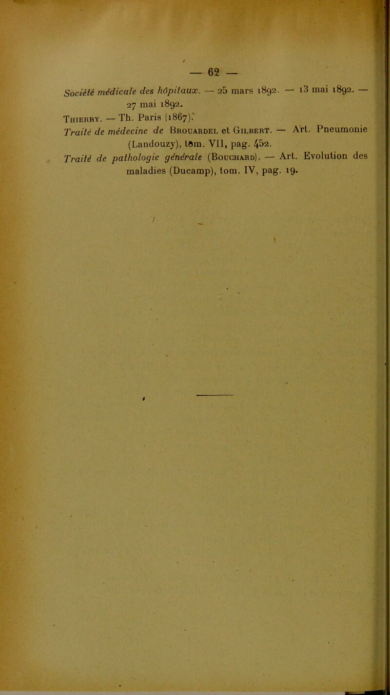 — 62 — Société médicale des hôpitaux. — 25 mars 1892. — i3 mai 1892. — orj mai 1892. Thierry. — Th. Paris (1867).* Traité de médecine de Brouardel et Gilbert. — Art. Pneumonie (Landouzy), tOm. Vil, pag. 4&2. Traité de pathologie générale (Bouchard). — Art. Evolution des maladies (Ducamp), tom. IV, pag. 19. *