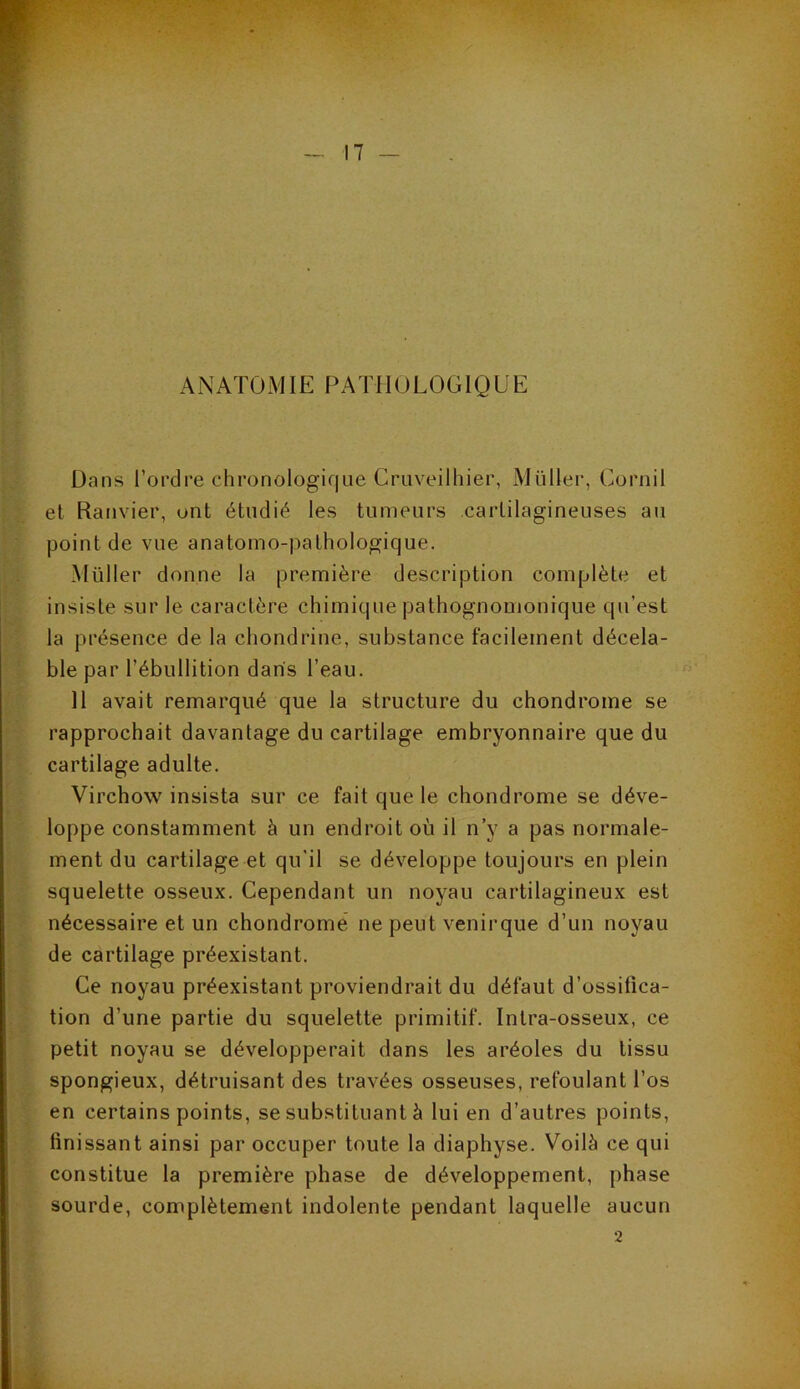 ANATOMIE PATHOLOGIQUE Dans l’ordre chronologique Cruveilhier, Müller, Cornil et Ranvier, ont étudié les tumeurs cartilagineuses au point de vue anatomo-pathologique. Müller donne la première description complète et insiste sur le caractère chimique pathognomonique qu’est la présence de la chondrine, substance facilement décela- ble par l’ébullition dans l’eau. 11 avait remarqué que la structure du chondrome se rapprochait davantage du cartilage embryonnaire que du cartilage adulte. Virchow insista sur ce fait que le chondrome se déve- loppe constamment à un endroit où il n’y a pas normale- ment du cartilage et qu'il se développe toujours en plein squelette osseux. Cependant un noyau cartilagineux est nécessaire et un chondrome ne peut venirque d’un noyau de cartilage préexistant. Ce noyau préexistant proviendrait du défaut d’ossifica- tion d'une partie du squelette primitif. Intra-osseux, ce petit noyau se développerait dans les aréoles du tissu spongieux, détruisant des travées osseuses, refoulant l’os en certains points, se substituant à lui en d’autres points, finissant ainsi par occuper toute la diaphyse. Voilà ce qui constitue la première phase de développement, phase sourde, complètement indolente pendant laquelle aucun 2