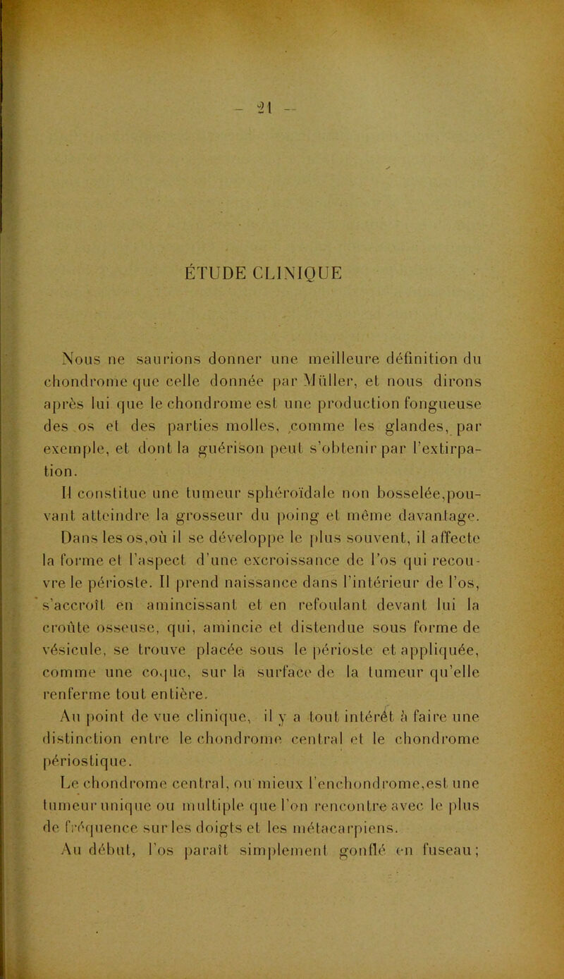 “21 ÉTUDE CLINIQUE Nous ne saurions donner une meilleure définition du chondrome que celle donnée par Müller, et nous dirons après lui que le chondrome est une production fongueuse des os et des parties molles, comme les glandes, par exemple, et dont la guérison peut s’obtenir par l’extirpa- tion. Il constitue une tumeur sphéroïdale non bosselée,pou- vant atteindre la grosseur du poing et même davantage. Dans les os,où il se développe le plus souvent, il affecte la forme et l’aspect d’une excroissance de Los qui recou- vre le périoste. Il prend naissance dans l’intérieur de l’os, s’accroît en amincissant et en refoulant devant lui la croûte osseuse, qui, amincie et distendue sous forme de vésicule, se trouve placée sous le périoste et appliquée, comme une coque, sur la surface de la tumeur qu’elle renferme tout entière. Au point de vue clinique, il y a tout intérêt à faire une distinction entre le chondrome central et le chondrome périostique. Le chondrome central, ou mieux l’enchondrome,est une tumeur unique ou multiple que l’on rencontre avec le plus de fréquence sur les doigts et les métacarpiens. Au début, l’os paraît simplement gonflé en fuseau;