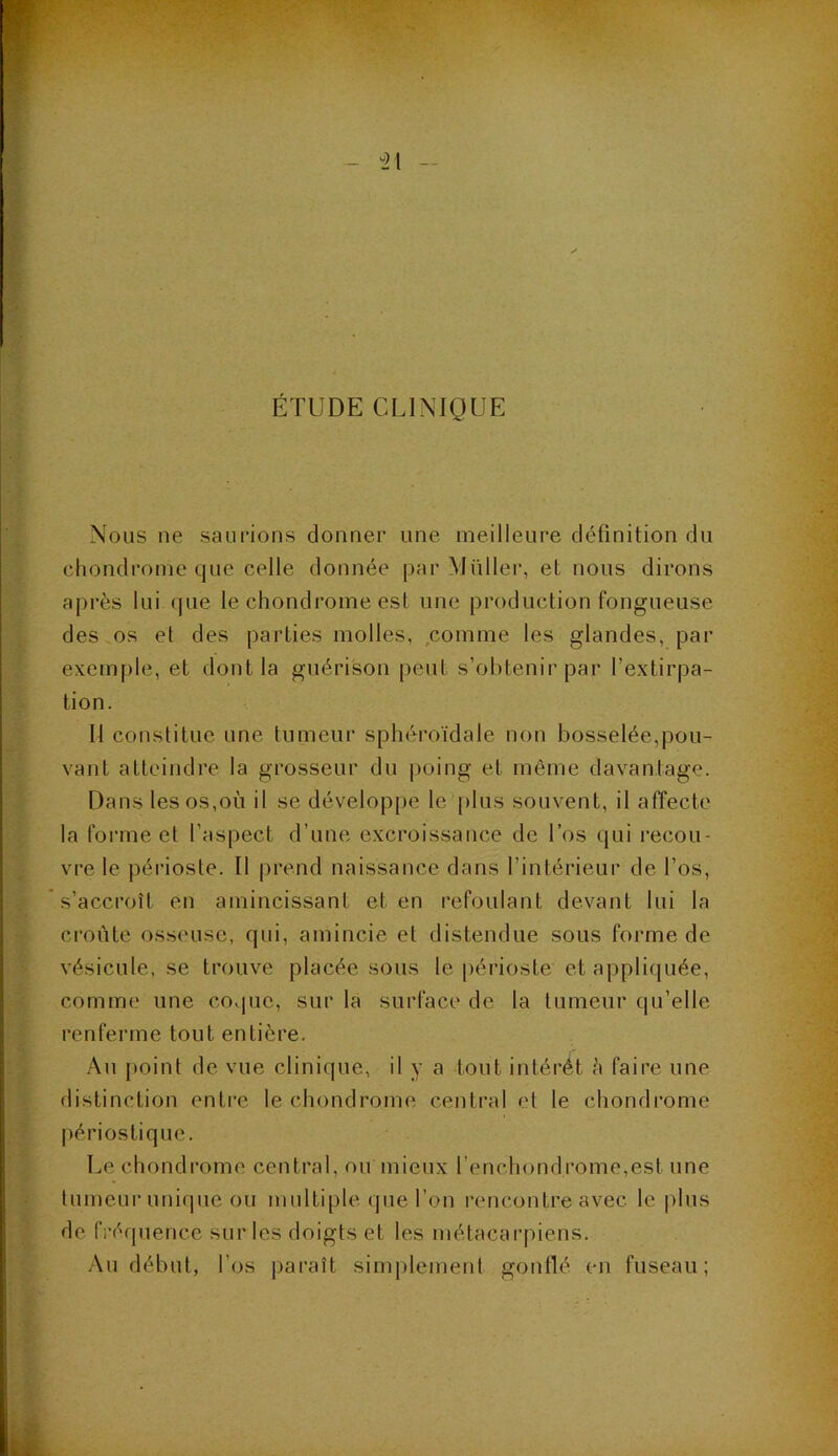 u21 ÉTUDE CLINIQUE Nous ne saurions donner une meilleure définition du chondrome que celle donnée par -Millier, et nous dirons après lui que le chondrome est une production fongueuse des os et des parties molles, comme les glandes, par exemple, et dont la guérison peut s’obtenir par l’extirpa- tion. Il constitue une tumeur sphéroïdale non bosselée,pou- vant atteindre la grosseur du poing et même davantage. Dans les os,où il se développe le plus souvent, il affecte la forme et l’aspect d’une excroissance de l’os qui recou- vre le périoste. Il prend naissance dans l’intérieur de l'os, s’accroît en amincissant et en refoulant devant lui la croûte osseuse, qui, amincie et distendue sous forme de vésicule, se trouve placée sous le périoste et appliquée, comme une coque, sur la surface de la tumeur qu’elle renferme tout entière. Au point de vue clinique, il y a tout intérêt à faire une distinction entre le chondrome central et le chondrome périostique. Le chondrome central, ou mieux l’enchond.rome,est une tumeur unique ou multiple que l’on rencontre avec le plus de fréquence sur les doigts et les métacarpiens. Au début, l’os paraît simplement gonflé en fuseau;