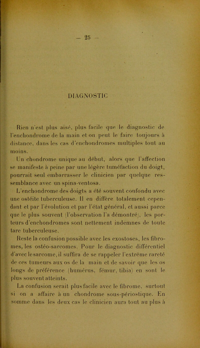 DIAGNOSTIC Rien n'est plus aisé, plus facile que le diagnostic de l’enchondrome de la main et on peut le faire toujours à distance, dans les cas d’enchondromes multiples tout au moins. Un chondrome unique au début, alors que l’affection se manifeste à peine par une légère tuméfaction du doigt, pourrait seul embarrasser le clinicien par quelque res- semblance avec un spina-ventosa. L’enchondrome des doigts a été souvent confondu avec une ostéite tuberculeuse. Il en diffère totalement cepen- dant et par l’évolution et par l’état général, et aussi parce que le plus souvent (l’observation l’a démontré), les por- teurs d’enchondromes sont nettement indemnes de toute tare tuberculeuse. Reste la confusion possible avec les exostoses, les fibro- mes, les ostéo-sarcomes. Pour le diagnostic différentiel d’avec lesarcome,il suffira de se rappeler l’extrême rareté de ces tumeurs aux os de la main et de savoir que les os longs de préférence (humérus, fémur, tibia) en sont le plus souvent atteints. La confusion serait plus facile avec le fibrome, surtout si on a affaire à un chondrome sous-périostique. En somme dans les deux cas le clinicien aura tout au plus