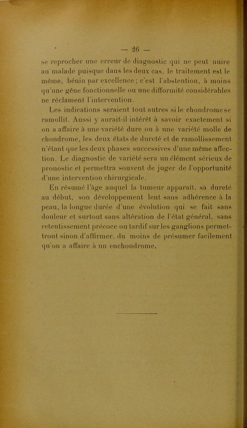 se reprocher une erreur de diagnostic qui ne peut nuire au'malade puisque dans les deux cas, le traitement est le même, bénin par excellence ; c’est l’abstention, à moins qu’une gêne fonctionnelle ou une difformité considérables ne réclament l’intervention. Les indications seraient tout autres si le chondromese ramollit. Aussi y aurait-il intérêt à savoir exactement si on a affaire à une variété dure ou à une variété molle de chondrome, les deux états de dureté et de ramollissement n’étant que les deux phases successives d’une même affec- tion. Le diagnostic de variété sera un élément sérieux de pronostic et permettra souvent de juger de l’opportunité d’une intervention chirurgicale. En résumé I âge auquel la tumeur apparaît, sa dureté au début, son développement lent sans adhérence à la peau, la longue durée d’une évolution qui se fait sans douleur et surtout sans altération de l’état général, sans - retentissement précoce ou tardif sur les ganglions permet- tront sinon d’affirmer, du moins de présumer facilement qu’on a affaire à un enchondrome. i
