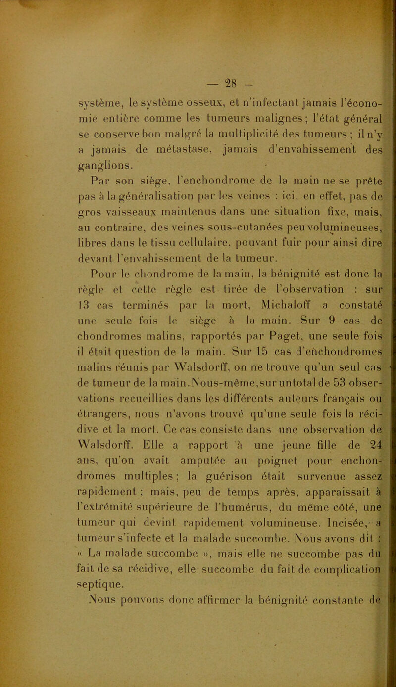 système, le système osseux, et n’infectant jamais l’écono- mie entière comme les tumeurs malignes; l’élat général se conserve bon malgré la multiplicité des tumeurs; il n’y a jamais de métastase, jamais d’envahissement des ganglions. Par son siège, l’enchondrome de la main ne se prête pas à la généralisation par les veines : ici, en effet, pas de gros vaisseaux maintenus dans une situation fixe, mais, au contraire, des veines sous-cutanées peu volumineuses, libres dans le tissu cellulaire, pouvant fuir pour ainsi dire devant l'envahissement de la tumeur. Pour le chondrome de la main, la bénignité est donc la règle et cette règle est tirée de l’observation : sur 13 cas terminés par la mort, Michaloff a constaté une seule fois le siège à la main. Sur 9 cas de chondromes malins, rapportés par Paget, une seule fois il était question de la main. Sur 15 cas d’enchondromes malins réunis par Walsdorfï, on ne trouve qu’un seul cas de tumeur de la main.Nous-même,sur untotal de 53 obser- vations recueillies dans les différents auteurs français ou étrangers, nous n’avons trouvé qu’une seule fois la réci- dive et la mort. Ce cas consiste dans une observation de YValsdorff. Elle a rapport à une jeune fille de 24 ans, qu’on avait amputée au poignet pour enchon- dromes multiples; la guérison était survenue assez rapidement ; mais, peu de temps après, apparaissait à l’extrémité supérieure de l’humérus, du même côté, une tumeur qui devint rapidement volumineuse. Incisée,- a tumeur s’infecte et la malade succombe. Nous avons dit : « La malade succombe », mais elle ne succombe pas du fait de sa récidive, elle succombe du fait de complication septique. Nous pouvons donc affirmer la bénignité constante de