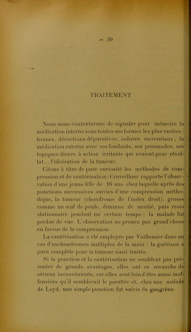 TRAITEMENT Nous nous contenterons de signaler pour mémoire la médication interne sous toutes ses formes les plus variées : tisanes, décoctions dépuratives, iodures mercuriaux ; la médication externe avec ses fondants, ses pommades, ses topiques divers à action irritante qui avaient pour résul- tat... l’ulcération de la tumeur. Citons à titre de pure curiosité les méthodes de com- pression et de cautérisation :Cruveilhier rapporte l'obser- vation d'une jeune fille de 16 ans chez laquelle après des ponctions successives suivies d’une compression métho- dique, la tumeur (chondrome de l’index droit), grosse comme un œuf de poule, diminua de moitié, puis resta stationnaire pendant un certain temps ; la malade fut perdue de vue. L’observation ne prouve pas grand’chose en faveur de la compression. La cautérisation a été employée par Voillemier dans un cas d’en chondromes multiples de la main : la guérison a paru complète pour la tumeur ainsi traitée. Si la ponction et la cautérisation ne semblent pas pré- senter de grands avantages, elles ont en revanche de sérieux inconvénients, car elles sont loin d’être aussi inof- fensives qu’il semblerait le paraître et, chez une malade de Loyd, une simple ponction fut suivie de gangrène.