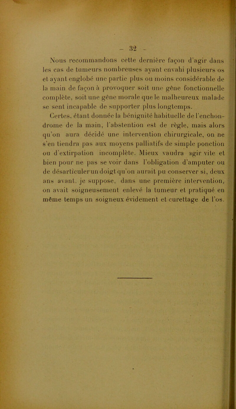 3°2 Nous recommandons cette dernière façon d’agir dans les cas de tumeurs nombreuses ayant envahi plusieurs os et ayant englobé une partie plus ou moins considérable de la main de façon à provoquer soit une gêne fonctionnelle complète, soit une gêne morale que le malheureux malade se sent incapable de supporter plus longtemps. Certes, étant donnée la bénignité habituelle de l’enchon- drome de la main, l’abstention est de règle, mais alors qu’on aura décidé une intervention chirurgicale, on ne s’en tiendra pas aux moyens palliatifs de simple ponction ou d’extirpation incomplète. Mieux vaudra agir vite et bien pour ne pas se voir dans l’obligation d’amputer ou de désarticulerun doigt qu’on aurait pu conserver si, deux ans avant, je suppose, dans une première intervention, on avait soigneusement enlevé la tumeur et pratiqué en même temps un soigneux évidement et curettage de l’os.