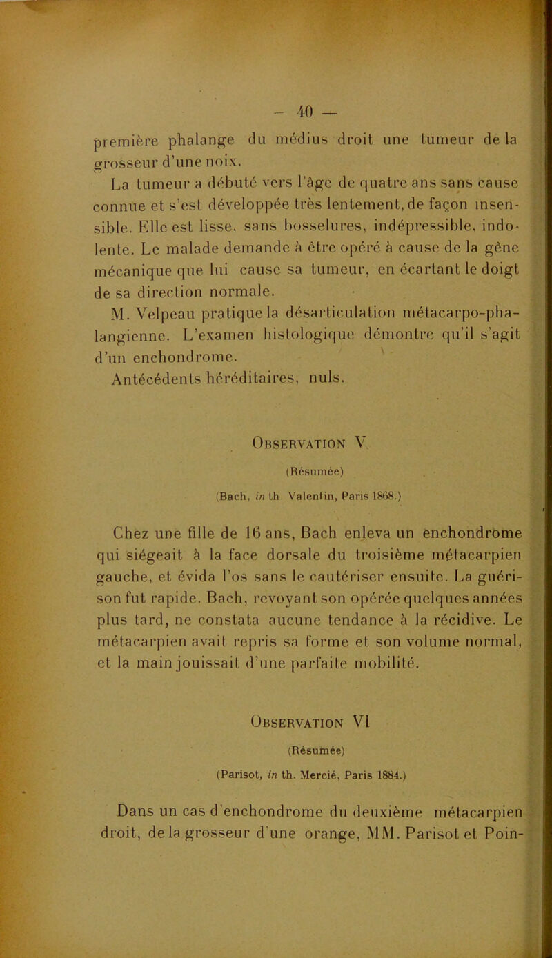 première phalange du médius droit une tumeur de la grosseur d’une noix. La tumeur a débuté vers l’àge de quatre ans sans cause connue et s’est développée très lentement, de façon insen- sible. Elle est lisse, sans bosselures, indépressible, indo- lente. Le malade demande à être opéré à cause de la gêne mécanique que lui cause sa tumeur, en écartant le doigt de sa direction normale. M. Velpeau pratique la désarticulation métacarpo-pha- langienne. L’examen histologique démontre qu’il s’agit d’un enchondrome. Antécédents héréditaires, nuis. Observation V (Résumée) (Bach, in Lh Valentin, Paris 1868.) Chez une fille de 16 ans, Bach enleva un enchondrome qui siégeait à la face dorsale du troisième métacarpien gauche, et évida l’os sans le cautériser ensuite. La guéri- son fut rapide. Bach, revoyant son opérée quelques années plus tard, ne constata aucune tendance à la récidive. Le métacarpien avait repris sa forme et son volume normal, et la main jouissait d’une parfaite mobilité. Observation VI (Résumée) (Parisot, in th. Mercié, Paris 1884.) Dans un cas d’enchondrome du deuxième métacarpien droit, de la grosseur d'une orange, MM. Parisot et Foin-