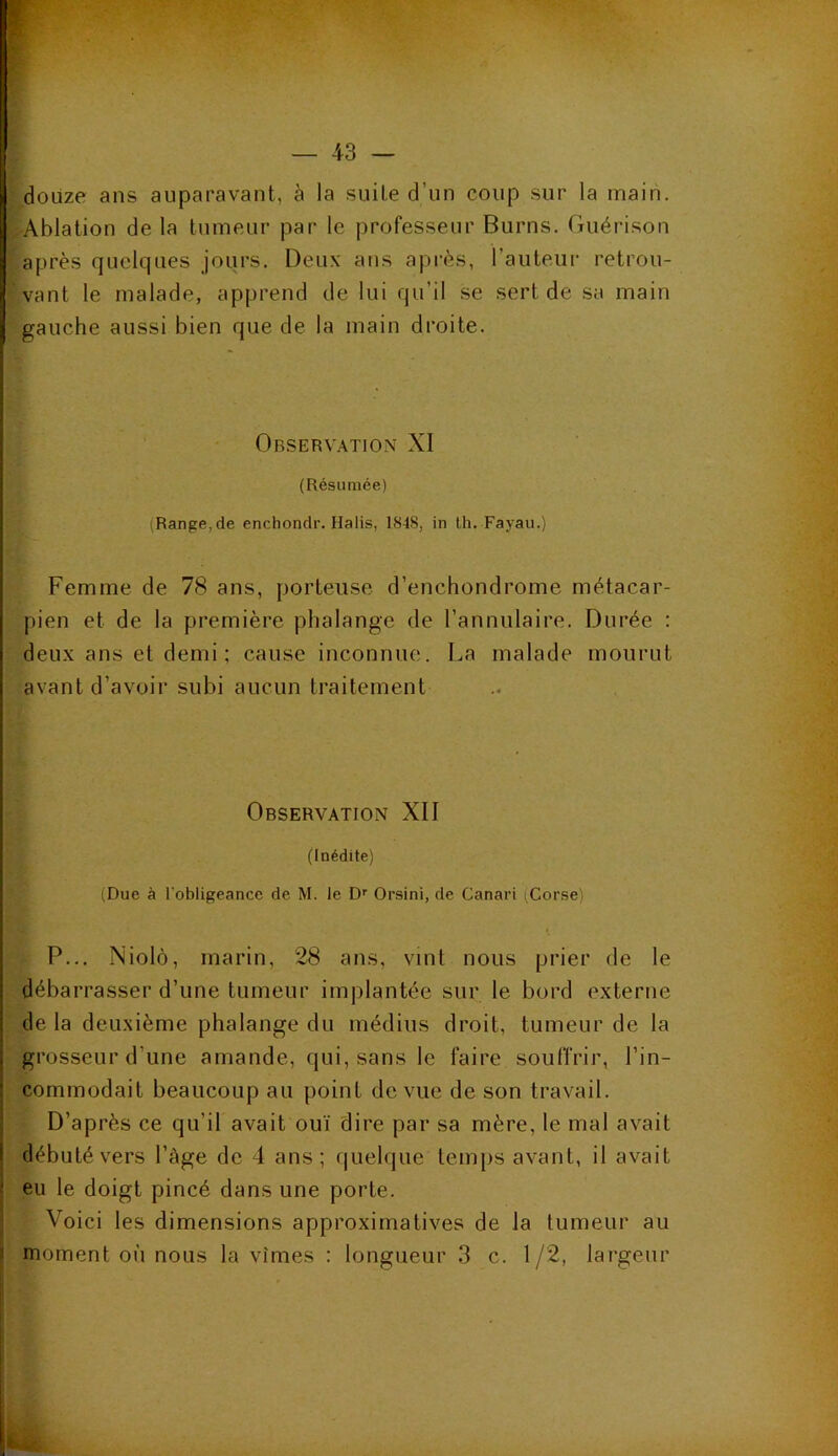 douze ans auparavant, à la suite d'un coup sur la main. Ablation de la tumeur par le professeur Burns. Guérison : après quelques jours. Deux ans après, l’auteur retrou- vant le malade, apprend de lui qu’il se sert de sa main gauche aussi bien que de la main droite. Observation XI (Résumée) Range, de enchondr. Halis, 1848, in th. Fayau.) Femme de 78 ans, porteuse d’enchondrome métacar- pien et de la première phalange de l’annulaire. Durée : deux ans et demi; cause inconnue. La malade mourut avant d’avoir subi aucun traitement Observation XII (Inédite) (Due à l'obligeance de M. le Dr Orsini, de Canari (Corse) P... Niolô, marin, 28 ans, vint nous prier de le débarrasser d’une tumeur implantée sur le bord externe de la deuxième phalange du médius droit, tumeur de la grosseur d’une amande, qui, sans le faire souffrir, l’in- commodait beaucoup au point de vue de son travail. D’après ce qu’il avait ouï dire par sa mère, le mal avait débuté vers l’àge de 4 ans; quelque temps avant, il avait eu le doigt pincé dans une porte. Voici les dimensions approximatives de la tumeur au moment où nous la vîmes : longueur 3 c. 1/2, largeur