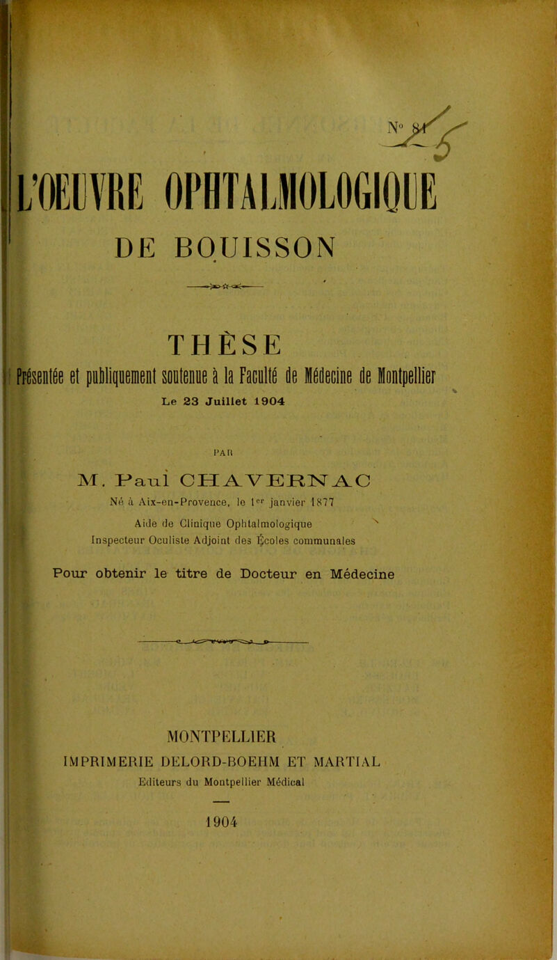 OPHTAIJOLOGIODE BOUISSON « THÈSE PFésenlÊe et pebliquemenl soutenue à la FacultÉ de Médecine de Montpellier Le 23 Juillet 1904 M. Ir^aLii CHA^VERN^C Né à Aix-en-Provence, le 1 janvier 1877 Aide de Clinique Ophtalmologique ' Inspecteur Oculiste Adjoint des l^coles communales Pour obtenir le titre de Docteur en Médecine MONTPELLIER IMPRIMERIE DELORD-BOEHM ET MARTIAL Editeurs du Montpellier Médical