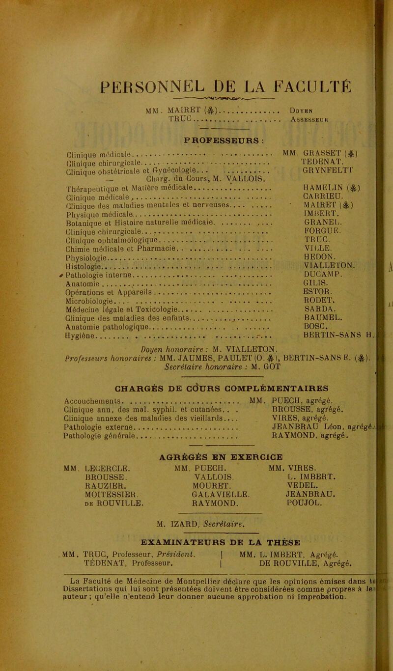 V/ ■ ïT. ■ » , PERSONNEL DE LA FACULTE MM. MAIRET (^) üoykn TRUC Assbsseur PROFESSEURS: ■ Clinique médicale MM. GRASSET (^t) ■ (Clinique chirurgicale TEDENAF. H Clinique obstétricale et Gynécologie GRYNFELTT ■ Ghnrg. du Cours, M. VALLOIS. H Thérapeutique et Matière médicale .* HAMEUN (^) ■ Clinique médicale , GARRIEU. I Clinique des maladies mentales et nerveuses • MAIRET ■ Physique médicaln IMBERT. I Botanique et Histoire naturelle médicale .... GRANEL. ■ Clinique chirurgicale. FORGUE. B Clinique ophtalmologique TRUC. B Chimie médicale et Pharmacie VILLE. B Physiologie HEDON. B Histologie VIALLETON. B ^ # Pathologie interne DUCAMP. B' Anatomie GILIS. ■ Opérations et Appareils ESTOR. . B Microbiologie RODET. B Médecine légale et Toxicologie SARDA. B Clinique <les maladies des enfants BAUMEL. B Anatomie pathologique BOSC. B Hygiène BERTIN-SANS H. B Doyen honoraire : M. VIALLETON. Professeurs honoraires : MM. JAÜMES, PAULET (O. *), BERTIN-SANS B. (^). Secrétaire honoraire : M. GOT CHARGÉS DE cdURS COMPLÉMENTAIRES Accouchements MM. PUEGH, agrégé. Clinique ann. des mal. syphil. et cutanées.. . BROUSSE, agrégé. Clinique annexe des maladies des vieillards.... VIRES, agrégé. Pathologie externe JEANBRAU Léon, agrégé.' Pathologie générale RAYMOND, agrégé. AGRÉGÉS EN EXERCICE MM. LECERGLE. MM. PUEGH. MM. VIRES. BROUSSE. VALLOIS. L. IMBERT. RAUZIER. MOURET. VEDEL. MOITESSIER. GALA VIELLE. JEANBRAU. DE ROUVILLE. RAYMOND. POUJOL. M. IZARD, Secrétaire. EXAMINATEURS DE LA THÈSE , MM. TRUC, Professeur, PrJitdenL ] MM. L. IMBERT. Agrégé. TÉDENAT, Professeur. | DE ROUVILLE, Agrégé. La Faculté de Médecine de Montpellier déclare que les opinions émises dans Id Dissertations qui lui sont présentées doivent être considérées comme propres à le- auteur; qu’elle n’entend leur donner aucune approbation ni improbation. t