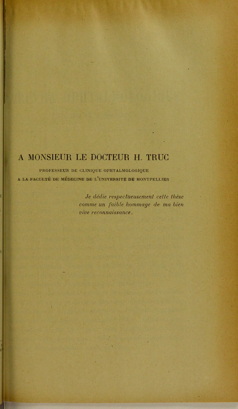 A MONSIEUR LE DOCTEUR H. TRUC PROFESSEUR DE CLINIQUE OPHTALMOLOGIQUE A LA FACULTÉ DE MÉDECINE DE l’uNIVERSITÉ DE MONTPELLIER Je dédie respeclueusement celle Ihèse f I ■ comme un faible hommage de ma bien >\ vive reconnaissance. I > /, ;