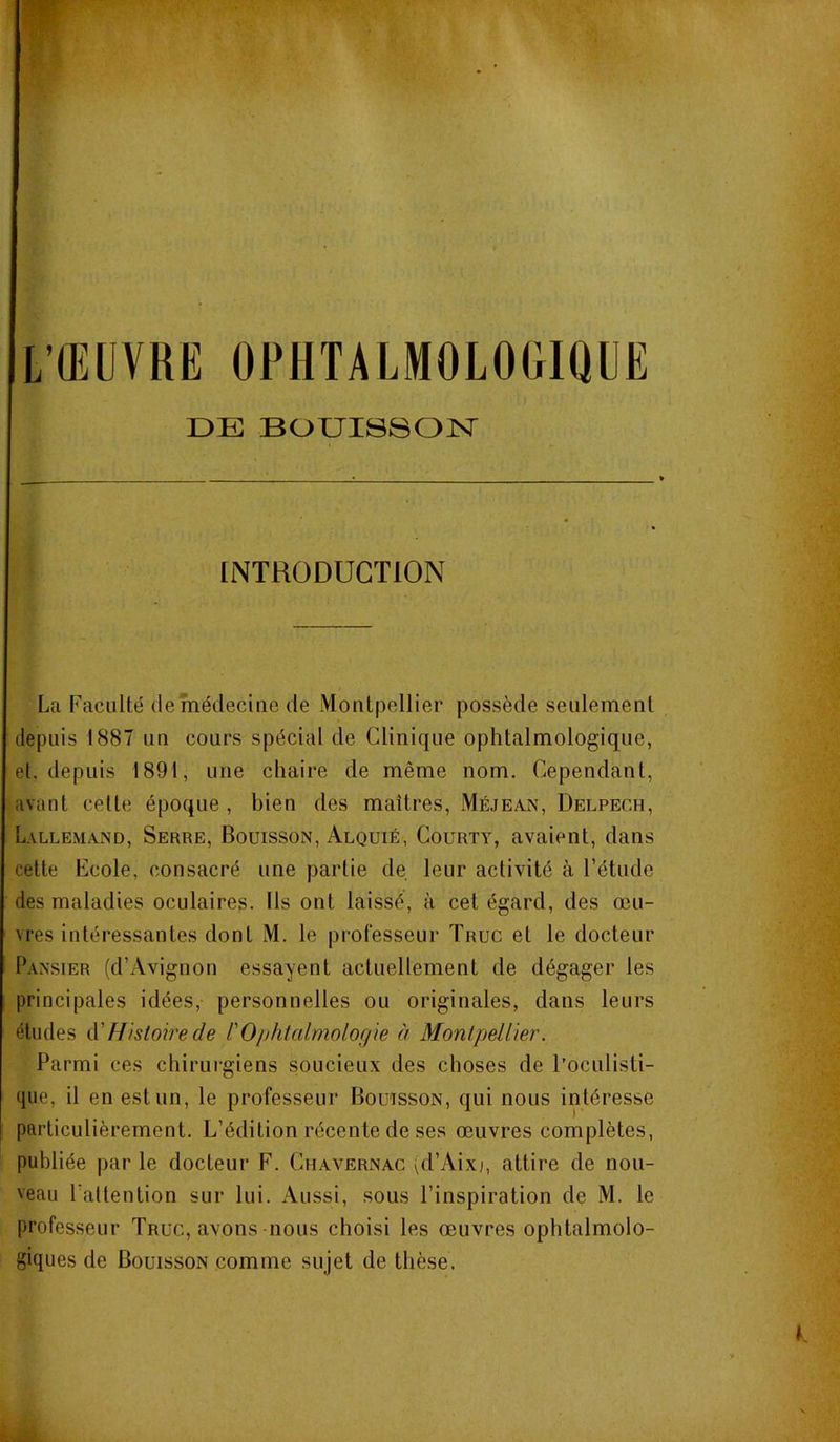 L’ŒUVRE OPHTALMOLOGIQUE DE BOUISSON INTRODUCTION La Faculté de médecine de Montpellier possède seulement depuis 1887 un cours spécial de Clinique ophtalmologique, et. depuis 1891, une chaire de même nom. Cependant, avant cette époque , bien des maîtres, Méjean, Delpech, Lallemand, Serre, Bouisson, Alquié, Courty, avaient, dans cette Ecole, consacré une partie de leur activité à l’étude des maladies oculaires. Ils ont laissé, à cet égard, des œu- vres intéressantes dont M. le professeur Truc et le docteur Pansier (d’Avignon essayent actuellement de dégager les principales idées, personnelles ou originales, dans leurs études à'Histoire de ['Ophtalmologie à Montpellier. Parmi ces chirui'giens soucieux des choses de l’oculisti- que, il en est un, le professeur Bouïsson, qui nous intéresse particulièrement. L’édition récente de ses œuvres complètes, publiée par le docteur F. Chavernac (d’Aix), attire de nou- veau l’attention sur lui. Aussi, sous l’inspiration de M. le professeur Truc, avons nous choisi les œuvres ophtalmolo- giques de Bouisson comme sujet de thèse.