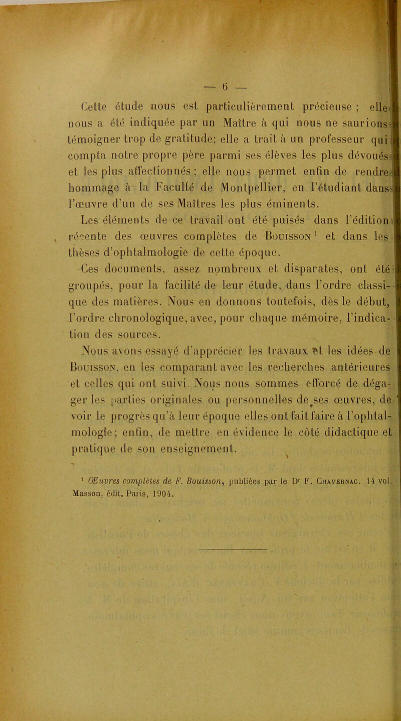 Cette étude nous est particulièrennent précieuse ; elle’ nous a été Indiquée par un Maître à qui nous ne saurions' témoigner trop de gratitude; elle a trait à un professeur qui compta notre propre père parmi ses élèves les plus dévoués! et les plus airectionnés ; elle nous permet enfin de rendre hommage à la Kaculté de Montpellier, en l’étudiant dans- l’œuvre d’un de ses Maîtres les plus éminents. Les éléments de ce travail ont été puisés dans l’édition récente des œuvres complètes de Bouisson ' et dans les thèses d’ophtalmologie de celte époque. Ces documents, assez nombreux et disparates, ont été groupés, pour la facilité de leur étude, dans l’ordre classi- que des matières. Nous en donnons toutefois, dès le début, l’ordre chronologique, avec, pour chaque mémoire, l’indica- tion des sources. Nous avons essayé d’apprécier les travaux ét les idées de Bouisson, en les comparant avec les recherches antérieures et celles qui ont suivi. Nous nous sommes efi'orcé de déga- ger les parties originales ou personnelles denses œuvres, de voir le progrès qu’à leur époque elles ont fait faire à l’ophtal- mologie; enfin, de mettre en évidence le côté didactique et pratique de son enseignement. * OEuvres complètes de F. Bouisson, publiées par le D‘‘ U. Ghavernag. 14 vol. Masson, édit. Paris, 1904.