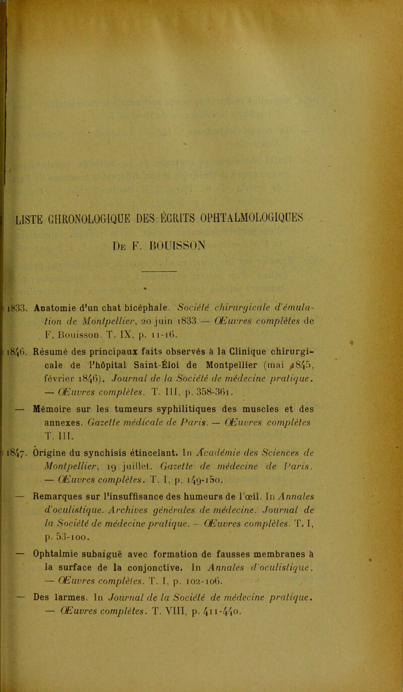 / LISTE GHaONOLOGIQÜE DES ÉCRITS OPHTALMOLOGIQUES De F. BOUISSON i833. Anatomie d’un chat bicéphale. Société chirurgicale d'émula- tion de Montpellier, 20 juin i833.— Œuvres complètes de F. Bouisson. T. IX, p. 11-16. 1846. Résumé des principaux faits observés à la Clinique chirurgi- cale de l’hôpital Saint-Éloi de Montpellier (mai «i845, février 1846). Journal de la Société de médecine pratique. — Œuvres complètes. T. III, p. 358-36i. — Mémoire sur les tumeurs syphilitiques des muscles et des annexes. Gazette médicale de Paris. — Œuvres complètes T. III. 1847. Origine du synchisis étincelant. In Académie des Sciences de Montpellier, 19 juillet. Gazelle de médecine de Paris. — Œuvres complètes. T. I, p. i49-i5o. — Remarques sur l’insuffisance des humeurs de l’œil. lu Annales d'oculistique. Archives générales de médecine. Journal de la Société de médecine pratique. - Œuvres complètes. T. I, p. 53-100. — Ophtalmie subaiguë avec formation de fausses membranes à la surface de la conjonctive, In Annales d'oculistique. — Œuvres complètes. T. I, p. 102-106. — Des larmes. In Journal de la Société de médecine pratique. — Œuvres complètes. T. VIII, p. 4n-44o-