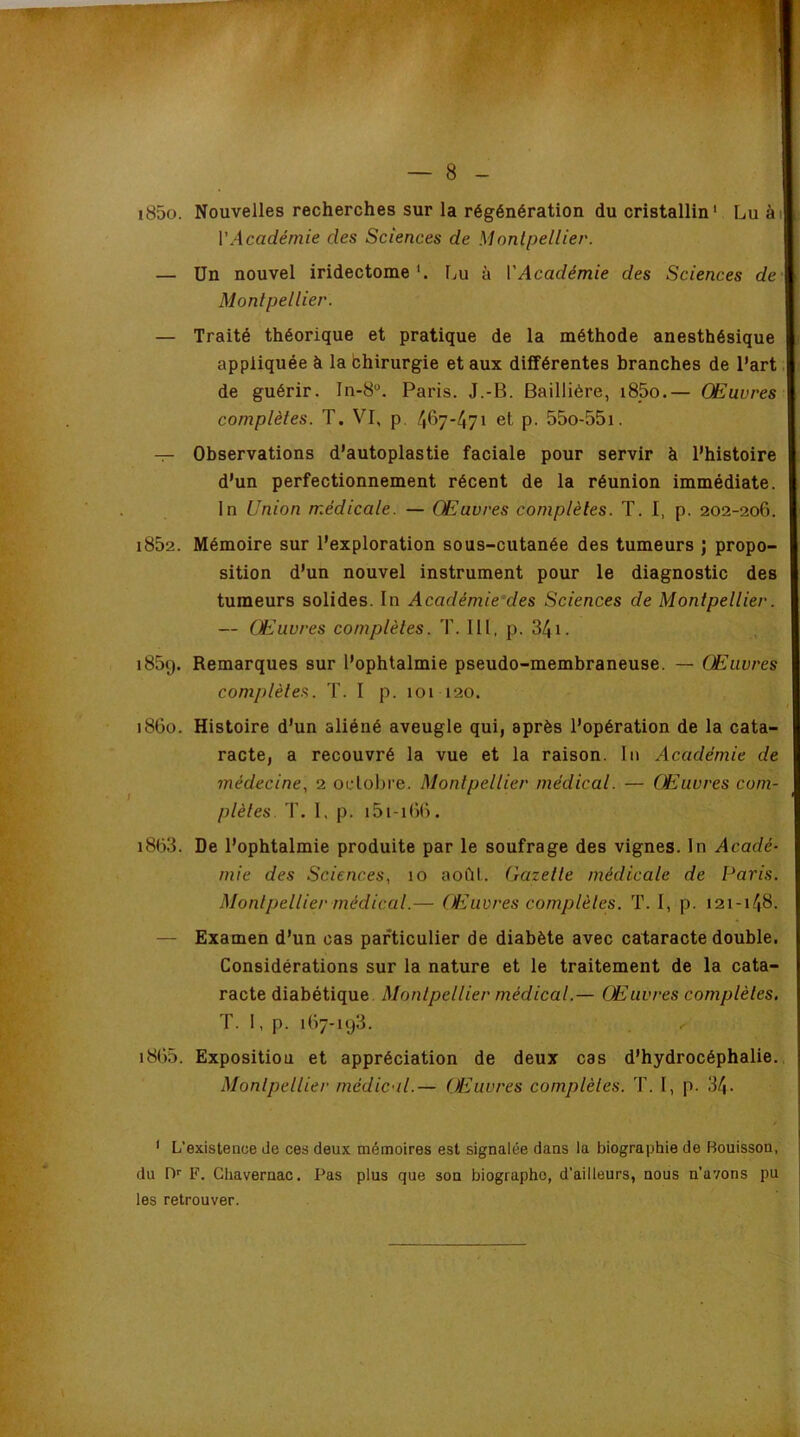 i85o. Nouvelles recherches sur la régénération du cristallin* Lu ài VAcadémie des Sciences de Montpellier. — Un nouvel iridectomeLu à ['Académie des Sciences de Montpellier. — Traité théorique et pratique de la méthode anesthésique appliquée à la bhirurgie et aux différentes branches de l’art. de guérir. In-8“. Paris. J.-B. Baillière, i85o.— Œuvres complètes. T. VI, p. /I67-471 et p. 55o-55i. — Observations d’autoplastie faciale pour servir à l’histoire d’un perfectionnement récent de la réunion immédiate. In Union médicale. — Œuvres complètes. T. I, p. 202-206. i852. Mémoire sur l’exploration sous-cutanée des tumeurs j propo- sition d’un nouvel instrument pour le diagnostic des tumeurs solides. In Académie'des Sciences de Montpellier. — Œuvres complètes. T. III, p. 341. i85g. Remarques sur l’ophtalmie pseudo-membraneuse. — Œuvres complètes. T. I p. 101 120. 1860. Histoire d’un aliéné aveugle qui, après l’opération de la cata- racte, a recouvré la vue et la raison. In Académie de médecine., 2 octobre. Montpellier médical. — Œuvres com- plètes. T. I, p. i5i-i()(). i863. De l’ophtalmie produite par le soufrage des vignes. In Acadé- mie des Sciences, 10 août. Gazette médicale de Paris. Montpellier médical.— (Ouvres complèles. T. I, p. 121-148. — Examen d’un cas particulier de diabète avec cataracte double. Considérations sur la nature et le traitement de la cata- racte diabétique Monlpellier médical.— Œuvres complètes, T. I, p. 167-193. i865. Expositiou et appréciation de deux cas d’hydrocéphalie. Montpellier médical.— Œuvres complèles. T. I, p. 34- ' L’existence de ces deux mémoires est signalée dans la biographie de Bouisson, du D'' F. Cliavernac. Pas plus que son biographe, d’ailleurs, nous n’avons pu les retrouver.